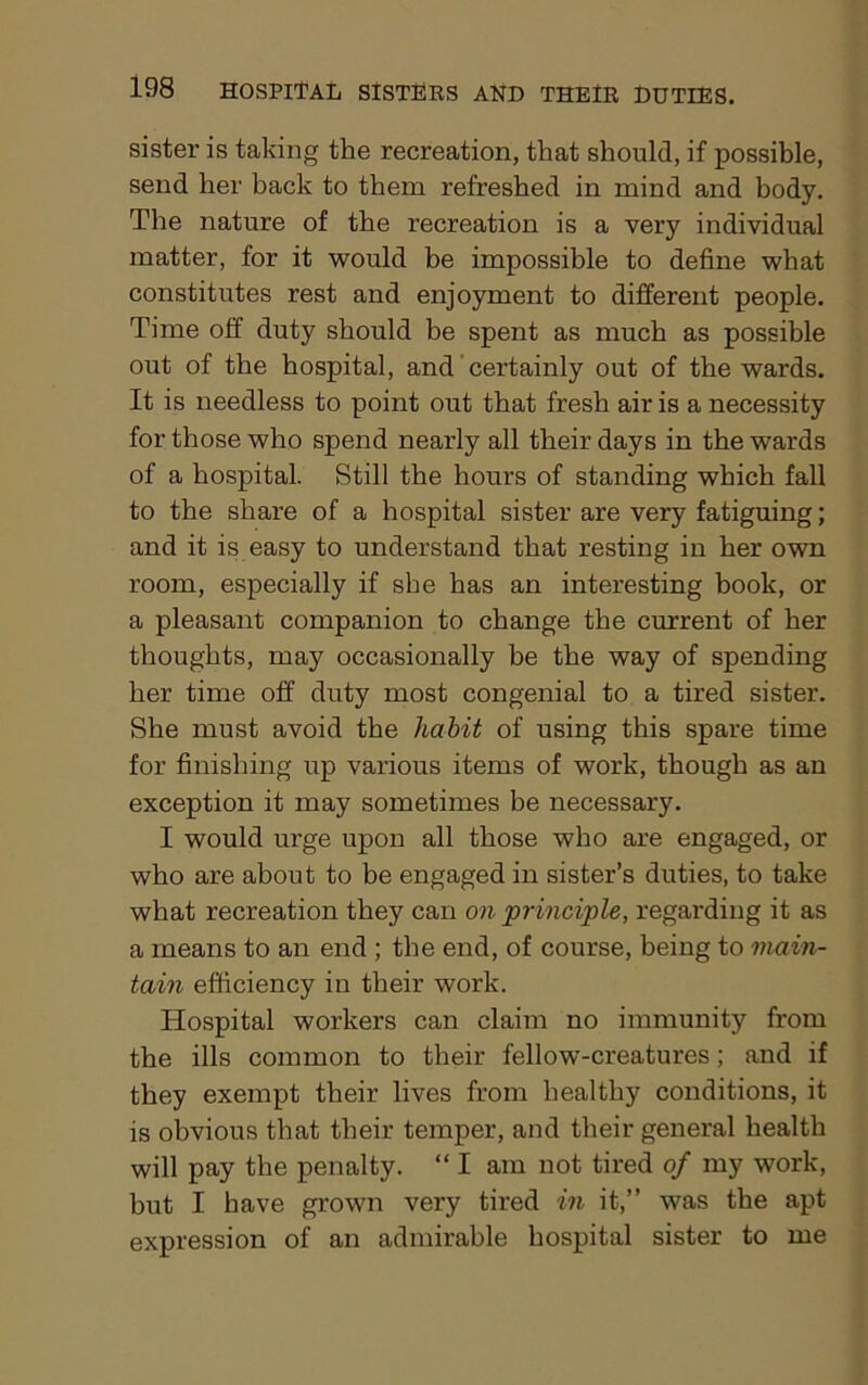 sister is taking the recreation, that should, if possible, send her back to them refreshed in mind and body. The nature of the recreation is a very individual matter, for it would be impossible to define what constitutes rest and enjoyment to different people. Time off duty should be spent as much as possible out of the hospital, and certainly out of the wards. It is needless to point out that fresh air is a necessity for those who spend nearly all their days in the wards of a hospital. Still the hours of standing which fall to the share of a hospital sister are very fatiguing; and it is easy to understand that resting in her own room, especially if she has an interesting book, or a pleasant companion to change the current of her thoughts, may occasionally he the way of spending her time off duty most congenial to a tired sister. She must avoid the habit of using this spare time for finishing up various items of work, though as an exception it may sometimes be necessary. I would urge upon all those who are engaged, or who are about to be engaged in sister’s duties, to take what recreation they can on principle, regarding it as a means to an end ; the end, of course, being to main- tain efficiency in their work. Hospital workers can claim no immunity from the ills common to their fellow-creatures; and if they exempt their lives from healthy conditions, it is obvious that their temper, and their general health will pay the penalty. “ I am not tired of my work, but I have grown very tired in it,” was the apt expression of an admirable hospital sister to me