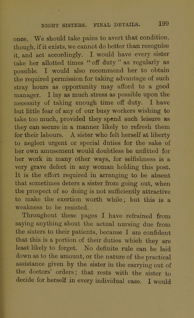 once. We should take pains to avert that condition, though, if it exists, we cannot do better than recognise it, and act accordingly. I would have every sister take her allotted times “ off duty ” as regularly as possible. I would also recommend her to obtain the required permission for taking advantage of such stray hours as opportunity may afford to a good manager. I lay as much stress as possible upon the necessity of taking enough time off duty. I have but little fear of any of our busy workers wishing to take too much, provided they spend such leisure as they can secure in a manner likely to refresh them for their labours. A sister who felt herself at liberty to neglect urgent or special duties for the sake of her own amusement would doubtless be unfitted for her work in many other ways, for selfishness is a very grave defect in any woman holding this post. It is the effort required in arranging to be absent that sometimes deters a sister from going out, when the prospect of so doing is not sufficiently attractive to make the exertion worth while; but this is a weakness to be resisted. Throughout these pages I have refrained from saying anything about the actual nursiug due from the sisters to their patients, because I am confident that this is a portion of their duties which they are least likely to forget. No definite rule can be laid down as to the amount, or the nature of the practical assistance given by the sister in the carrying out of the doctors’ orders; that rests with the sister to decide for herself in every individual case. I would