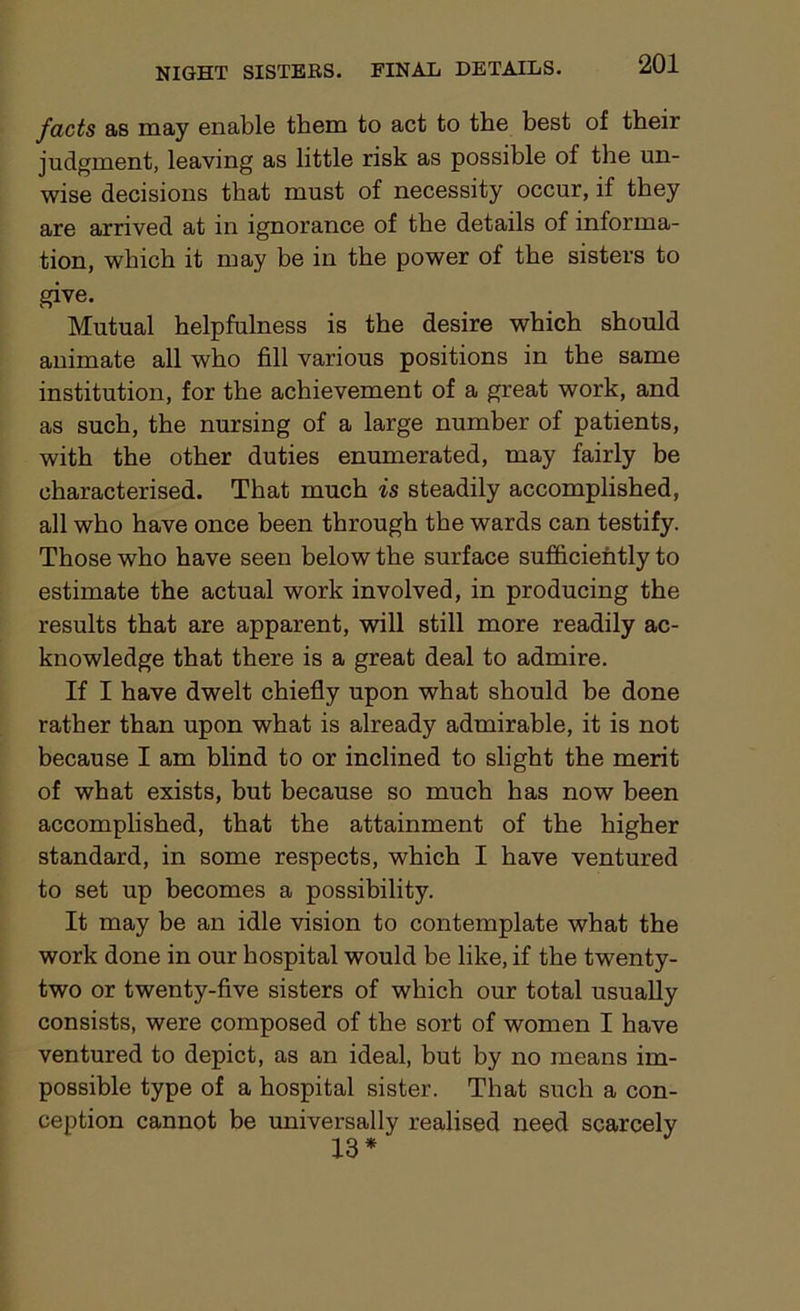 facts as may enable them to act to the best of their judgment, leaving as little risk as possible of the un- wise decisions that must of necessity occur, if they are arrived at in ignorance of the details of informa- tion, which it may be in the power of the sisters to give. Mutual helpfulness is the desire which should animate all who fill various positions in the same institution, for the achievement of a great work, and as such, the nursing of a large number of patients, with the other duties enumerated, may fairly be characterised. That much is steadily accomplished, all who have once been through the wards can testify. Those who have seen below the surface sufficiently to estimate the actual work involved, in producing the results that are apparent, will still more readily ac- knowledge that there is a great deal to admire. If I have dwelt chiefly upon what should be done rather than upon what is already admirable, it is not because I am blind to or inclined to slight the merit of what exists, but because so much has now been accomplished, that the attainment of the higher standard, in some respects, which I have ventured to set up becomes a possibility. It may be an idle vision to contemplate what the work done in our hospital would be like, if the twenty- two or twenty-five sisters of which our total usually consists, were composed of the sort of women I have ventured to depict, as an ideal, but by no means im- possible type of a hospital sister. That such a con- ception cannot be universally realised need scarcely 13 *