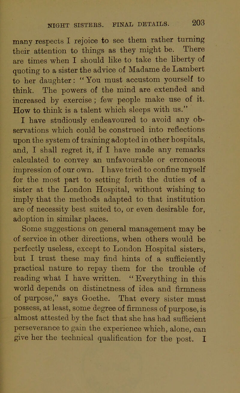 many respects I rejoice to see them rather turning their attention to things as they might be. There are times when I should like to take the liberty of quoting to a sister the advice of Madame de Lambert to her daughter: “You must accustom yourself to think. The powers of the mind are extended and increased by exercise ; few people make use of it. How to think is a talent which sleeps with us.” I have studiously endeavoured to avoid any ob- servations which could be construed into reflections upon the system of training adopted in other hospitals, and, I shall regret it, if I have made any remarks calculated to convey an unfavourable or erroneous impression of our own. I have tried to confine myself for the most part to setting forth the duties of a sister at the London Hospital, without wishing to imply that the methods adapted to that institution are of necessity best suited to, or even desirable for, adoption in similar places. Some suggestions on general management may be of service in other directions, when others would be perfectly useless, except to London Hospital sisters, but I trust these may find hints of a sufficip.nt.ly practical nature to repay them for the trouble of reading what I have written. “ Everything in this world depends on distinctness of idea and firmness of purpose,” says Goethe. That every sister must possess, at least, some degree of firmness of purpose, is almost attested by the fact that she has had sufficient perseverance to gain the experience which, alone, can give her the technical qualification for the post. I