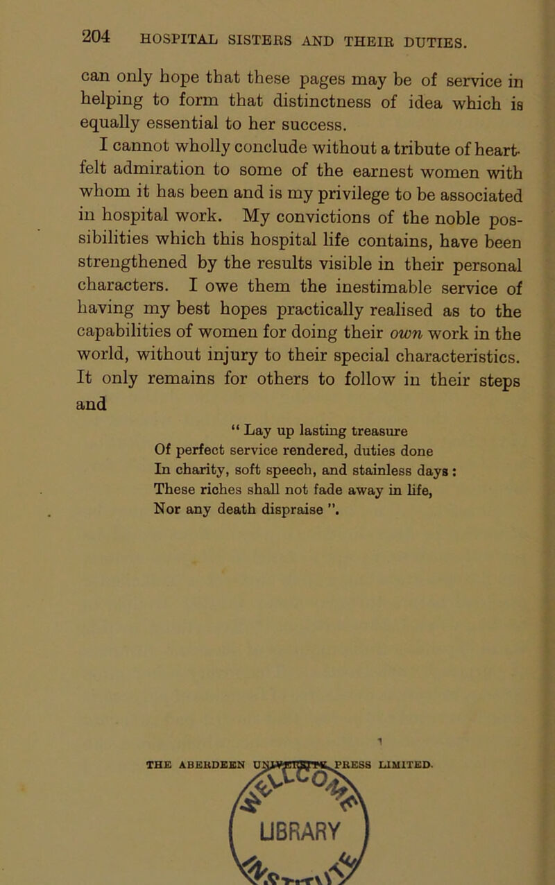 can only hope that these pages may be of service in helping to form that distinctness of idea which is equally essential to her success. I cannot wholly conclude without a tribute of heart- felt admiration to some of the earnest women with whom it has been and is my privilege to be associated in hospital work. My convictions of the noble pos- sibilities which this hospital life contains, have been strengthened by the results visible in their personal characters. I owe them the inestimable service of having my best hopes practically realised as to the capabilities of women for doing their own work in the world, without injury to their special characteristics. It only remains for others to follow in their steps and “ Lay up lasting treasure Of perfect service rendered, duties done In charity, soft speech, and stainless days: These riches shall not fade away in life, Nor any death dispraise