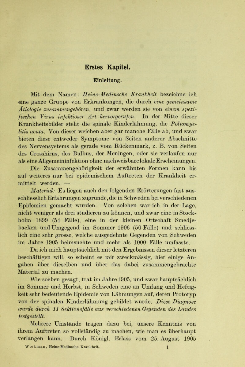 Erstes Kapitel. Einleitung. Mit dem Namen: Heine-Medinsche Krankheit bezeichne ich eine ganze Gruppe von Erkrankungen, die durch eine gemeinsame Ätiologie zusammengehören, und zwar werden sie von einem spezi- fischen Virus infektiöser Art her vor gerufen. In der Mitte dieser Krankheitsbilder steht die spinale Kinderlähmung, die Poliomye- litis acuta. Von dieser weichen aber gar manche Fälle ab, und zwar bieten diese entweder Symptome von Seiten anderer Abschnitte des Nervensystems als gerade vom Rückenmark, z. B. von Seiten des Grosshirns, des Bulbus, der Meningen, oder sie verlaufen nur als eine Allgemeininfektion ohne nachweisbare lokale Erscheinungen. Die Zusammengehörigkeit der erwähnten Formen kann bis auf weiteres nur bei epidemischem Auftreten der Krankheit er- mittelt werden. — Material: Es liegen auch den folgenden Erörterungen fast aus- schliesslich Erfahrungen zugrunde, die in Schweden bei verschiedenen Epidemien gemacht wurden. Von solchen war ich in der Lage, nicht weniger als drei studieren zu können, und zwar eine in Stock- holm 1899 (54 Fälle), eine in der kleinen Ortschaft Smedje- backen und Umgegend im Sommer 1906 (50 Fälle) und schliess- lich eine sehr grosse, welche ausgedehnte Gegenden von Schweden im Jahre 1905 heimsuchte und mehr als 1000 Fälle umfasste. Da ich mich hauptsächlich mit den Ergebnissen dieser letzteren beschäftigen will, so scheint es mir zweckmässig, hier einige An- gaben über dieselben und über das dabei zusammengebrachte Material zu machen. Wie soeben gesagt, trat im Jahre 1905, und zwar hauptsächlich im Sommer und Herbst, in Schweden eine an Umfang und Heftig- keit sehr bedeutende Epidemie von Lähmungen auf, deren Prototyp von der spinalen Kinderlähmung gebildet wurde. Diese Diagnose wurde durch 11 Sektions fälle aus verschiedenen Gegenden des Landes festgestellt. Mehrere Umstände tragen dazu bei, unsere Kenntnis von ihrem Auftreten so vollständig zu machen, wie man es überhaupt verlangen kann. Durch Königl. Erlass vom 25. August 1905