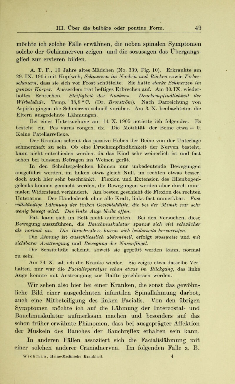 möchte ich solche Fälle erwähnen, die neben spinalen Symptomen solche der Gehirnnerven zeigen und die sozusagen das Übergangs- glied zur ersteren bilden. A. T. F., 10 Jahre altes Mädchen (No. 339, Fig. 10). Erkrankte am 29. IX. 1905 mit Kopfweh, Schmerzen im Nacken und Rücken sowie Fieber- schauern, dass sie sich vor Frost schüttelte. Sie hatte starke Schmerzen im ganzen Körper. Ausserdem trat heftiges Erbrechen auf. Am 30. IX. wieder- holtes Erbrechen. Steifigkeit des Nackens. Druckempfindlichkeit der Wirbelsäule. Temp. 38,8 0 C. (Dr. Brorström). Nach Darreichung von Aspirin gingen die Schmerzen schnell vorüber. Am 3. X. beobachteten die Eltern ausgedehnte Lähmungen. Bei einer Untersuchung am 14. X. 1905 notierte ich folgendes. Es besteht ein Pes varus congen. dx. Die Motilität der Beine etwa = 0. Keine Patellarreflexe. Der Kranken scheint das passive Heben der Beine von der Unterlage schmerzhaft zu sein. Ob eine Druckempfindlichkeit der Nerven besteht, kann nicht entschieden werden, da das Kind sehr weinerlich ist und fast schon bei blossem Befragen ins Weinen gerät. In den Schultergelenken können nur unbedeutende Bewegungen ausgeführt werden, im linken etwa gleich Null, im rechten etwas besser, doch auch hier sehr beschränkt. Flexion und Extension des Ellenbogen- gelenks können gemacht werden, die Bewegungen werden aber durch mini- malen Widerstand verhindert. Am besten geschieht die Flexion des rechten Unterarms. Der Händedruck ohne alle Kraft, links fast unmerkbar. Fast vollständige Lähmung der linken Gesichtshälfte, die bei der Mimik nur sehr wenig bewegt wird. Das linke Auge bleibt offen. Pat. kann sich im Bett nicht aufrichten. Bei den Versuchen, diese Bewegung auszuführen, die Bauchmuskulatur spannt sich viel schwächer als normal an. Die Bauchreflexe lassen sich beiderseits hervorrufen. Die Atmung ist ausschliesslich abdominell, erfolgt stossweise und mit sichtbarer Anstrengung und Bewegung der Nasenflügel. Die Sensibilität scheint, soweit sie geprüft werden kann, normal zu sein. Am 24. X. sah ich die Kranke wieder. Sie zeigte etwa dasselbe Ver- halten, nur war die Facialisparalyse schon etwas im Rückgang, das linke Auge konnte mit Anstrengung zur Hälfte geschlossen werden. Wir sehen also hier bei einer Kranken, die sonst das gewöhn- liche Bild einer ausgedehnten infantilen Spinallähmung darbot, auch eine Mitbeteiligung des linken Facialis. Von den übrigen Symptomen möchte ich auf die Lähmung der Intercostal- und Bauchmuskulatur aufmerksam machen und besonders auf das schon früher erwähnte Phänomen, dass bei ausgeprägter Affektion der Muskeln des Bauches der Bauchreflex erhalten sein kann. In anderen Fällen assoziiert sich die Facialislähmung mit einer solchen anderer Cranialnerven. Im folgenden Falle z. B. 4 W i c k m a n , Heine-Medinsche Krankheit.