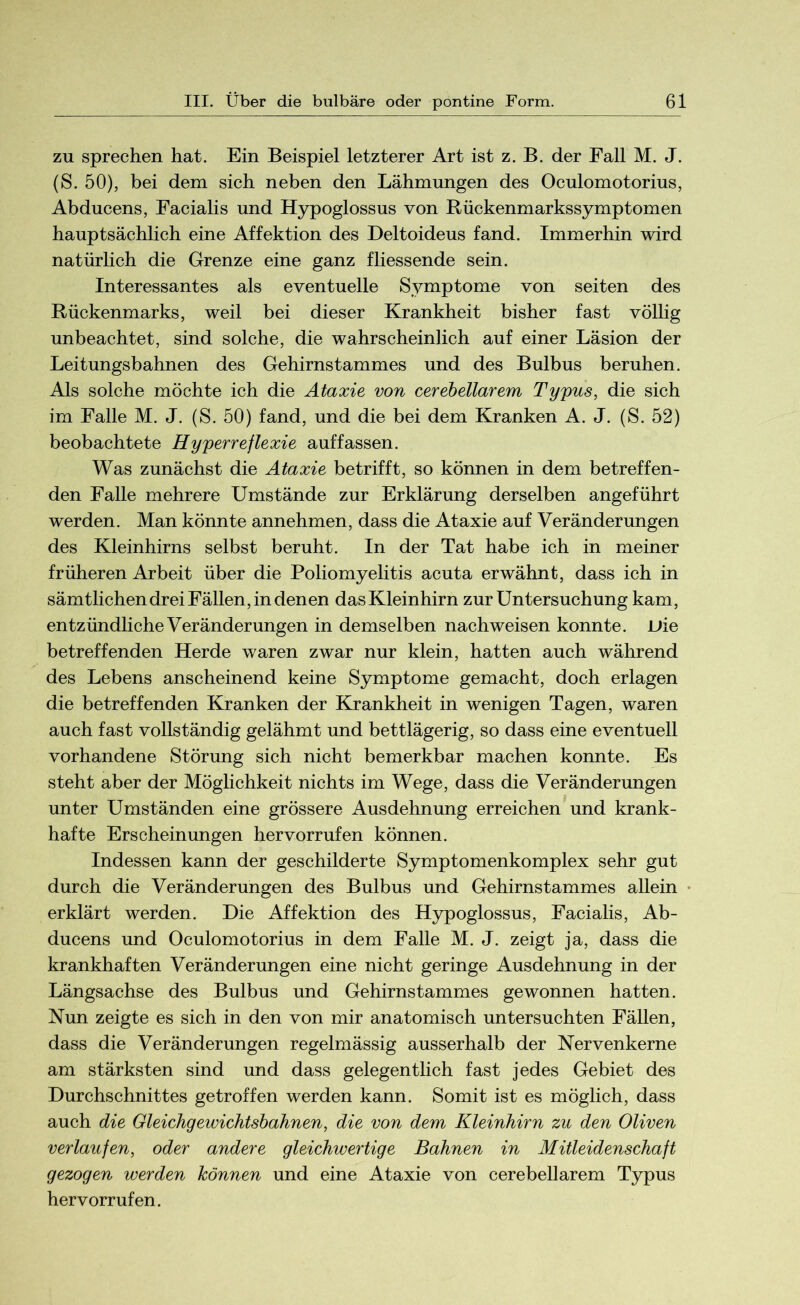 zu sprechen hat. Ein Beispiel letzterer Art ist z. B. der Fall M. J. (S. 50), bei dem sich neben den Lähmungen des Oculomotorius, Abducens, Facialis und Hypoglossus von Rückenmarkssymptomen hauptsächlich eine Affektion des Deltoideus fand. Immerhin wird natürlich die Grenze eine ganz fliessende sein. Interessantes als eventuelle Symptome von seiten des Rückenmarks, weil bei dieser Krankheit bisher fast völlig unbeachtet, sind solche, die wahrscheinlich auf einer Läsion der Leitungsbahnen des Gehirnstammes und des Bulbus beruhen. Als solche möchte ich die Ataxie von cerebellarem Typus, die sich im Falle M. J. (S. 50) fand, und die bei dem Kranken A. J. (S. 52) beobachtete Hyperreflexie auf fassen. Was zunächst die Ataxie betrifft, so können in dem betreffen- den Falle mehrere Umstände zur Erklärung derselben angeführt werden. Man könnte annehmen, dass die Ataxie auf Veränderungen des Kleinhirns selbst beruht. In der Tat habe ich in meiner früheren Arbeit über die Poliomyelitis acuta erwähnt, dass ich in sämtlichen drei Fällen, in denen das Kleinhirn zur Untersuchung kam, entzündliche Veränderungen in demselben nachweisen konnte. L»ie betreffenden Herde waren zwar nur klein, hatten auch während des Lebens anscheinend keine Symptome gemacht, doch erlagen die betreffenden Kranken der Krankheit in wenigen Tagen, waren auch fast vollständig gelähmt und bettlägerig, so dass eine eventuell vorhandene Störung sich nicht bemerkbar machen konnte. Es steht aber der Möglichkeit nichts im Wege, dass die Veränderungen unter Umständen eine grössere Ausdehnung erreichen und krank- hafte Erscheinungen hervorrufen können. Indessen kann der geschilderte Symptomenkomplex sehr gut durch die Veränderungen des Bulbus und Gehirnstammes allein erklärt werden. Die Affektion des Hypoglossus, Facialis, Ab- ducens und Oculomotorius in dem Falle M. J. zeigt ja, dass die krankhaften Veränderungen eine nicht geringe Ausdehnung in der Längsachse des Bulbus und Gehirnstammes gewonnen hatten. Nun zeigte es sich in den von mir anatomisch untersuchten Fällen, dass die Veränderungen regelmässig ausserhalb der Nervenkerne am stärksten sind und dass gelegentlich fast jedes Gebiet des Durchschnittes getroffen werden kann. Somit ist es möglich, dass auch die Gleichgewichtsbahnen, die von dem Kleinhirn zu den Oliven verlaufen, oder andere gleichwertige Bahnen in Mitleidenschaft gezogen werden können und eine Ataxie von cerebellarem Typus hervorrufen.