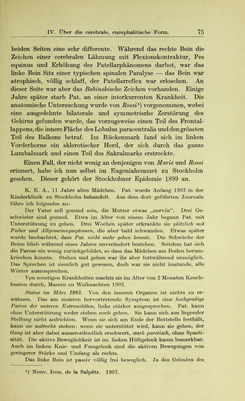 beiden Seiten eine sehr differente. Während das rechte Bein die Zeichen einer cerebralen Lähmung mit Flexionskontraktur, Pes equinus und Erhöhung des Patellarphänomens darbot, war das linke Bein Sitz einer typischen spinalen Paralyse — das Bein war atrophisch, völlig schlaff, der Patellarreflex war erloschen. An dieser Seite war aber das Babinskische Zeichen vorhanden. Einige Jahre später starb Pat. an einer interkurrenten Krankheit. Die anatomische Untersuchung wurde von Bossi1) vorgenommen, wobei eine ausgedehnte bilaterale und symmetrische Zerstörung des Gehirns gefunden wurde, das vorzugsweise einen Teil des Frontal- lappens, die innere Fläche desLobulus paracentralis und den grössten Teil des Balkens betraf. Im Rückenmark fand sich im linken Vorderhorne ein sklerotischer Herd, der sich durch das ganze Lumbalmark und einen Teil des Sakralmarks erstreckte. Einen Fall, der nicht wenig an denjenigen von Marie und Bossi erinnert, habe ich nun selbst im Eugeniahemmet zu Stockholm gesehen. Dieser gehört der Stockholmer Epidemie 1899 an. K. E. A., 11 Jahre altes Mädchen. Pat. wurde Anfang 1903 in der Kinderklinik zu Stockholm behandelt. Aus dem dort geführten Journale führe ich folgendes an: Der Vater soll gesund sein, die Mutter etwas ,,nervös“. Drei Ge- schwister sind gesund. Etwa im Alter von einem Jahr begann Pat. mit Unterstützung zu gehen. Drei Wochen später erkrankte sie plötzlich mit Fieber und Allgemeinsymptomen, die aber bald schwanden. Etwas später wurde beobachtet, dass Pat. nicht mehr gehen konnte. Die Schwäche der Beine blieb während eines Jahres unverändert bestehen. Seitdem hat sich die Parese ein wenig zurückgebildet, so dass das Mädchen am Boden herum- kriechen konnte. Stehen und gehen war ihr aber fortwährend unmöglich. Das Sprechen ist ziemlich gut gewesen, doch war sie nicht imstande, alle Wörter auszusprechen. Von sonstigen Krankheiten machte sie im Alter von 2 Monaten Keuch- husten durch, Masern zu Weihnachten 1902. Status im März 1903. Von den inneren Organen ist nichts zu er- wähnen. Das am meisten hervortretende Symptom ist eine hochgradige Parese der unteren Extremitäten, links stärker ausgesprochen. Pat. kann ohne Unterstützung weder stehen noch gehen. Sie kann sich aus liegender Stellung nicht aufrichten. Wenn sie sich am Ende der Bettstelle festhält, kann sie aufrecht stehen; wenn sie unterstützt wird, kann sie gehen, der Gang ist aber dabei ausserordentlich erschwert, stark paretisch, ohne Spasti- cität. Die aktive Beweglichkeit ist im linken Hüftgelenk kaum bemerkbar. Auch im linken Knie- und Fussgelenk sind die aktiven Bewegungen von geringerer Stärke und Umfang als rechts. Das linke Bein ist passiv völlig frei beweglich. In den Gelenken des *) Nouv. Icon, de la Salpetr. 1907.