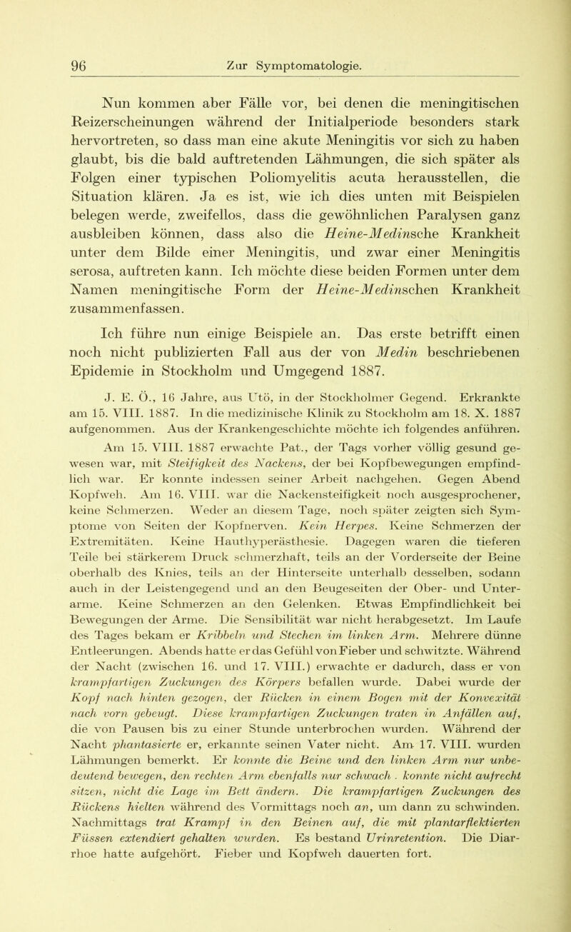 Nun kommen aber Fälle vor, bei denen die meningitischen Reizerscheinungen während der Initialperiode besonders stark hervortreten, so dass man eine akute Meningitis vor sich zu haben glaubt, bis die bald auf tretenden Lähmungen, die sich später als Folgen einer typischen Poliomyelitis acuta herausstellen, die Situation klären. Ja es ist, wie ich dies unten mit Beispielen belegen werde, zweifellos, dass die gewöhnlichen Paralysen ganz ausbleiben können, dass also die Heine-Medinsche Krankheit unter dem Bilde einer Meningitis, und zwar einer Meningitis serosa, auf treten kann. Ich möchte diese beiden Formen unter dem Namen meningitische Form der Heine-Medinschen Krankheit zusammenfassen. Ich führe nun einige Beispiele an. Das erste betrifft einen noch nicht publizierten Fall aus der von Medin beschriebenen Epidemie in Stockholm und Umgegend 1887. J. E. O., 16 Jahre, aus Utö, in der Stockholmer Gegend. Erkrankte am 15. VIII. 1887. In die medizinische Klinik zu Stockholm am 18. X. 1887 aufgenommen. Aus der Krankengeschichte möchte ich folgendes anführen. Am 15. VIII. 1887 erwachte Pat., der Tags vorher völlig gesund ge- wesen war, mit Steifigkeit des Nackens, der bei Kopfbewegungen empfind- lich war. Er konnte indessen seiner Arbeit nachgehen. Gegen Abend Kopfweh. Am 16. VIII. war die Nackensteifigkeit noch ausgesprochener, keine Schmerzen. Weder an diesem Tage, noch später zeigten sich Sym- ptome von Seiten der Kopfnerven. Kein Herpes. Keine Schmerzen der Extremitäten. Keine Hauthyperästhesie. Dagegen waren die tieferen Teile bei stärkerem Druck schmerzhaft, teils an der Vorderseite der Beine oberhalb des Knies, teils an der Hinterseite unterhalb desselben, sodann auch in der Leistengegend und an den Beugeseiten der Ober- und Unter- arme. Keine Schmerzen an den Gelenken. Etwas Empfindlichkeit bei Bewegungen der Arme. Die Sensibilität war nicht herabgesetzt. Im Laufe des Tages bekam er Kribbeln und Stechen im linken Arm. Mehrere dünne Entleerungen. Abends hatte er das Gefühl von Fieber und schwitzte. Während der Nacht (zwischen 16. und 17. VIII.) erwachte er dadurch, dass er von krampfartigen Zuckungen des Körpers befallen wurde. Dabei wurde der Kopf nach hinten gezogen, der Rücken in einem Bogen mit der Konvexität nach vorn gebeugt. Diese krampfartigen Zuckungen traten in Anfällen auf, die von Pausen bis zu einer Stunde unterbrochen wurden. Während der Nacht phantasierte er, erkannte seinen Vater nicht. Am 17. VIII. wurden Lähmungen bemerkt. Er konnte die Beine und den linken Arm nur unbe- deutend bewegen, den rechten Arm ebenfalls nur schwach . konnte nicht aufrecht sitzen, nicht die Lage im Bett ändern. Die krampfartigen Zuckungen des Rückens hielten während des Vormittags noch an, um dann zu schwinden. Nachmittags trat Krampf in den Beinen auf, die mit plantarflektierten Füssen extendiert gehalten wurden. Es bestand Urinretention. Die Diar- rhoe hatte aufgehört. Fieber und Kopfweh dauerten fort.