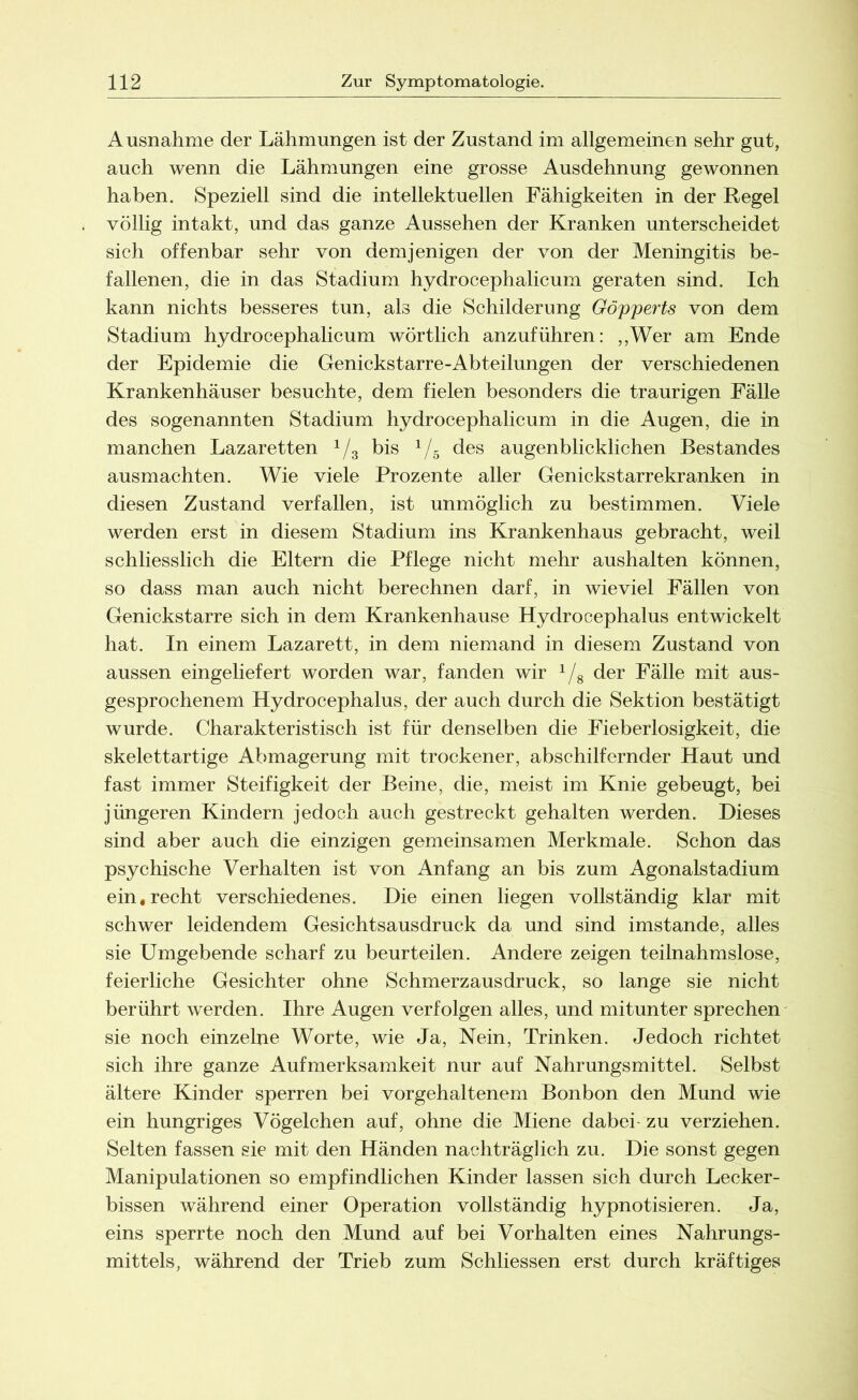 Ausnahme der Lähmungen ist der Zustand im allgemeinen sehr gut, auch wenn die Lähmungen eine grosse Ausdehnung gewonnen haben. Speziell sind die intellektuellen Fähigkeiten in der Regel völlig intakt, und das ganze Aussehen der Kranken unterscheidet sich offenbar sehr von demjenigen der von der Meningitis be- fallenen, die in das Stadium hydrocephalicum geraten sind. Ich kann nichts besseres tun, als die Schilderung Göpperts von dem Stadium hydrocephalicum wörtlich anzuführen: „Wer am Ende der Epidemie die Genickstarre-Abteilungen der verschiedenen Krankenhäuser besuchte, dem fielen besonders die traurigen Fälle des sogenannten Stadium hydrocephalicum in die Augen, die in manchen Lazaretten 1/3 bis 1/5 des augenblicklichen Bestandes ausmachten. Wie viele Prozente aller Genickstarrekranken in diesen Zustand verfallen, ist unmöglich zu bestimmen. Viele werden erst in diesem Stadium ins Krankenhaus gebracht, weil schliesslich die Eltern die Pflege nicht mehr aushalten können, so dass man auch nicht berechnen darf, in wieviel Fällen von Genickstarre sich in dem Krankenhause Hydrocephalus entwickelt hat. In einem Lazarett, in dem niemand in diesem Zustand von aussen eingeliefert worden war, fanden wir 1/8 der Fälle mit aus- gesprochenem Hydrocephalus, der auch durch die Sektion bestätigt wurde. Charakteristisch ist für denselben die Fieberlosigkeit, die skelettartige Abmagerung mit trockener, abschilfernder Haut und fast immer Steifigkeit der Beine, die, meist im Knie gebeugt, bei jüngeren Kindern jedoch auch gestreckt gehalten werden. Dieses sind aber auch die einzigen gemeinsamen Merkmale. Schon das psychische Verhalten ist von Anfang an bis zum Agonalstadium ein,recht verschiedenes. Die einen liegen vollständig klar mit schwer leidendem Gesichtsausdruck da und sind imstande, alles sie Umgebende scharf zu beurteilen. Andere zeigen teilnahmslose, feierliche Gesichter ohne Schmerzausdruck, so lange sie nicht berührt werden. Ihre Augen verfolgen alles, und mitunter sprechen sie noch einzelne Worte, wie Ja, Nein, Trinken. Jedoch richtet sich ihre ganze Aufmerksamkeit nur auf Nahrungsmittel. Selbst ältere Kinder sperren bei vorgehaltenem Bonbon den Mund wie ein hungriges Vögelchen auf, ohne die Miene dabei- zu verziehen. Selten fassen sie mit den Händen nachträglich zu. Die sonst gegen Manipulationen so empfindlichen Kinder lassen sich durch Lecker- bissen während einer Operation vollständig hypnotisieren. Ja, eins sperrte noch den Mund auf bei Vorhalten eines Nahrungs- mittels, während der Trieb zum Schliessen erst durch kräftiges