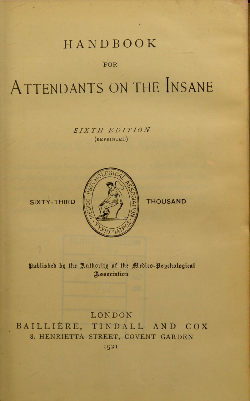 FOR Attendants on the Insane SIXTH EDITION (reprinted) f)ubli*Iub by ilu dithoritg of the Jfrebico-$es)icho logical dissociation LONDON BAILLlfeRE, TINDALL AND COX 8, HENRIETTA STREET, COVENT GARDEN 1921