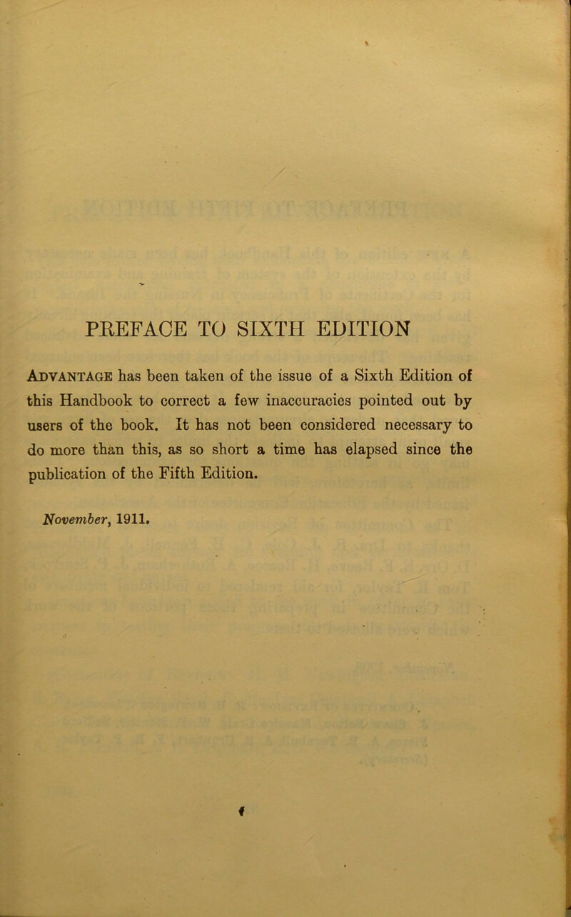 Advantage has been taken of the issue of a Sixth Edition of this Handbook to correct a few inaccuracies pointed out by users of the book. It has not been considered necessary to do more than this, as so short a time has elapsed since the publication of the Fifth Edition. November, 1911. f