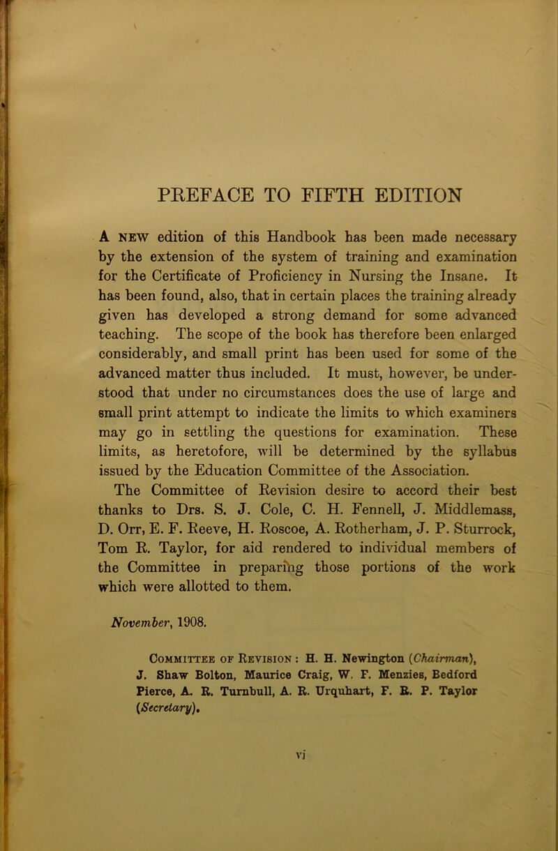 A new edition of this Handbook has been made necessary by the extension of the system of training and examination for the Certificate of Proficiency in Nursing the Insane. It has been found, also, that in certain places the training already given has developed a strong demand for some advanced teaching. The scope of the book has therefore been enlarged considerably, and small print has been used for some of the advanced matter thus included. It must, however, be under- stood that under no circumstances does the use of large and small print attempt to indicate the limits to which examiners may go in settling the questions for examination. These limits, as heretofore, will be determined by the syllabus issued by the Education Committee of the Association. The Committee of Revision desire to accord their best thanks to Drs. S. J. Cole, C. H. Fennell, J. Middlemass, D. Orr, E. F. Reeve, H. Roscoe, A. Rotherham, J. P. Sturrock, Tom R. Taylor, for aid rendered to individual members of the Committee in preparihg those portions of the work which were allotted to them. November, 1908. Committee of Revision : H. H. Newington (Chairman), J. Shaw Bolton, Maurice Craig, W. F. Menzies, Bedford Pierce, A. R. Turnbull, A. R. Urquhart, F. R. P. Taylor {Secretary), V)