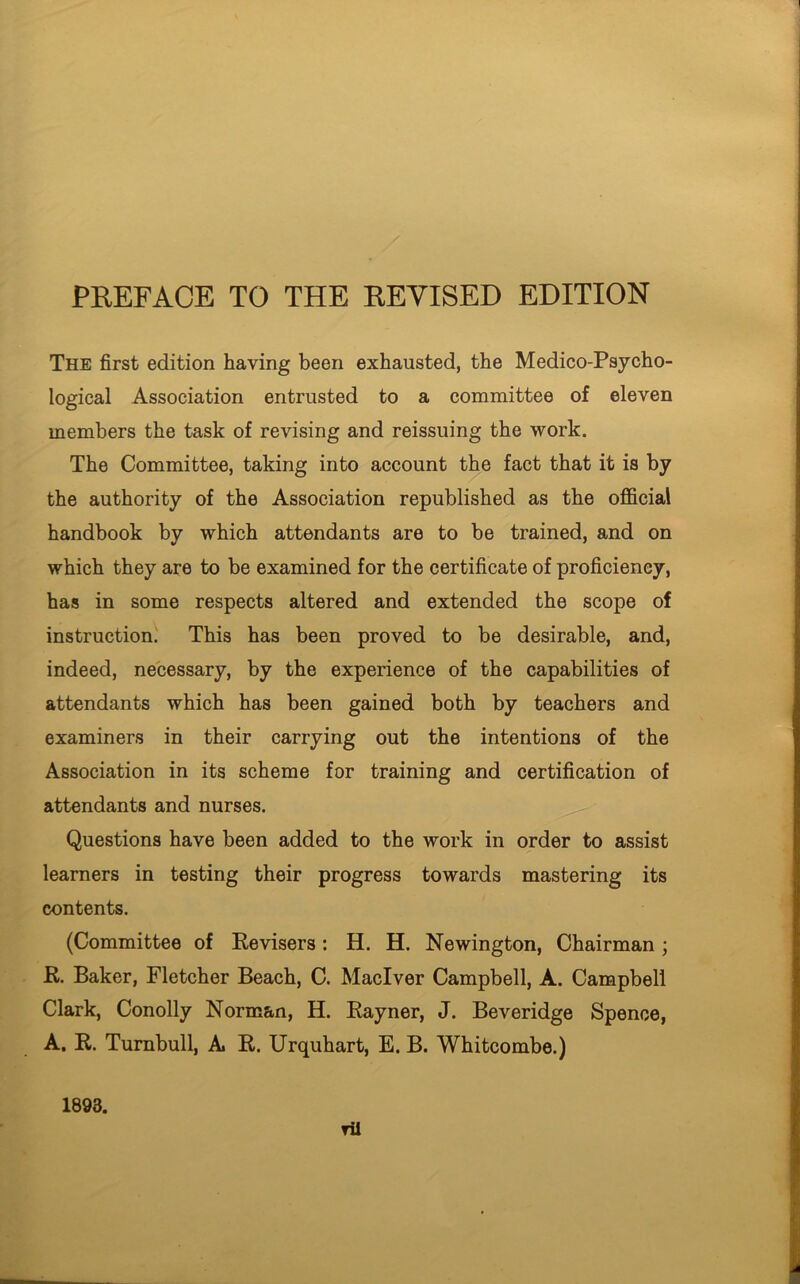 The first edition having been exhausted, the Medico-Psycho- logical Association entrusted to a committee of eleven members the task of revising and reissuing the work. The Committee, taking into account the fact that it is by the authority of the Association republished as the official handbook by which attendants are to be trained, and on which they are to be examined for the certificate of proficiency, has in some respects altered and extended the scope of instruction. This has been proved to be desirable, and, indeed, necessary, by the experience of the capabilities of attendants which has been gained both by teachers and examiners in their carrying out the intentions of the Association in its scheme for training and certification of attendants and nurses. Questions have been added to the work in order to assist learners in testing their progress towards mastering its contents. (Committee of Revisers: H. H. Newington, Chairman; R. Baker, Fletcher Beach, C. Maclver Campbell, A. Campbell Clark, Conolly Norman, H. Rayner, J. Beveridge Spence, A. R. Turnbull, A R. Urquhart, E. B. Whitcombe.) 1893. ril