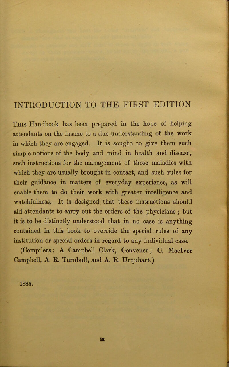 INTRODUCTION TO THE FIRST EDITION This Handbook has been prepared in the hope of helping attendants on the insane to a due understanding of the work in which they are engaged. It is sought to give them such simple notions of the body and mind in health and disease, such instructions for the management of those maladies with which they are usually brought in contact, and such rules for their guidance in matters of everyday experience, as will enable them to do their work with greater intelligence and watchfulness. It is designed that these instructions should aid attendants to carry out the orders of the physicians ; but it is to be distinctly understood that in no case is anything contained in this book to override the special rules of any institution or special orders in regard to any individual case. (Compilers: A Campbell Clark, Convener; C. Maclver Campbell, A. R. Turnbull, and A. R. Urquhart.) 1885.