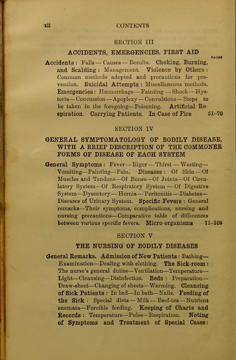 SECTION III ACCIDENTS, EMERGENCIES, FIRST AID PAGES Accidents : Falls — Causes — Results. Choking, Burning, and Scalding : Management. Violence by Others : Common methods adopted and precautions for pre- vention. Suicidal Attempts : Miscellaneous methods. Emergencies: Haemorrhage—Fainting —Shock—Hys- teria— Concussion—Apoplexy — Convulsions — Steps to be taken in the foregoing—Poisoning. Artificial Re- spiration. Carrying Patients. In Case of Fire 51-70 SECTION IV GENERAL SYMPTOMATOLOGY OF BODILY DISEASE, WITH A BRIEF DESCRIPTION OF THE COMMONER FORMS OF DISEASE OF EACH SYSTEM General Symptoms: Fever—Rigor — Thirst — Wasting— Vomiting—Fainting—Pain. Diseases : Of Skin — Of Muscles and Tendons—Of Bones—Of Joints—Of Circu- latory System—Of Respiratory System — Of Digestive System—Dysentery — Hernia — Peritonitis — Diabetes— Diseases of Urinary System. Specific Fevers : General remarks—Their symptoms, complications, nursing and nursing precautions—Comparative table of differences between various specific fevers. Micro-organisms 71-109 SECTION V THE NURSING OF BODILY DISEASES General Remarks. Admission of New Patients: Bathing— Examination-Dealing with clothing. The Sick-room : The nurse’s general duties—Ventilation—Temperature— Light—Cleansing—Disinfection. Beds : Preparation— Draw-sheet—Changing of sheets—Warming. Cleansing of Sick Patients : In bed—In bath—Nails. Feeding of the Sick : Special diets — Milk — Beef-tea—Nutrient enemata—Forcible feeding. Keeping of Charts and Records : Temperature—Pulse—Respiration. Noting of Symptoms and Treatment of Special Cases: