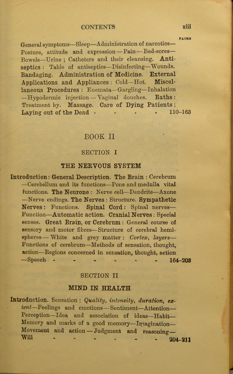 PAOKS General symptoms—Sleep—Administration of narcotics— Posture, attitude and expression — Pain—Bed-sores— Bowels—Urine ; Catheters and their cleansing. Anti- septics : Table of antiseptics—Disinfecting—Wounds. Bandaging. Administration of Medicine. External Applications and Appliances : Cold—Hot. Miscel- laneous Procedures : Enemata—Gargling—Inhalation —Hypodermic injection — Vaginal douches. Baths: Treatment by. Massage. Care of Dying Patients; Laying out of the Dead - 110-163 BOOK II SECTION I THE NERVOUS SYSTEM Introduction: General Description. The Brain : Cerebrum —Cerebellum and its functions—Pons and medulla vital functions. The Neurone : Nerve cell—Dendrite—Axone —Nerve endings. The Nerves : Structure. Sympathetic Nerves: Functions. Spinal Cord: Spinal nerves— Function—Automatic action. Cranial Nerves: Special senses. Great Brain, or Cerebrum: General course of sensory and motor fibres—Structure of cerebral hemi- spheres — White and grey matter : Cortex, layers— Functions of cerebrum—Methods of sensation, thought, action—Regions concerned in sensation, thought, action —Speech - 164-208 SECTION II MIND IN HEALTH Introduction. Sensation : Quality, intensity, duration, ex- tent—Feelings and emotions—Sentiment—Attention— Perception—Idea and association of ideas—Habit— Memory and marks of a good memory—Imagination— Movemont and action — Judgment and reasoning WiU 204-211