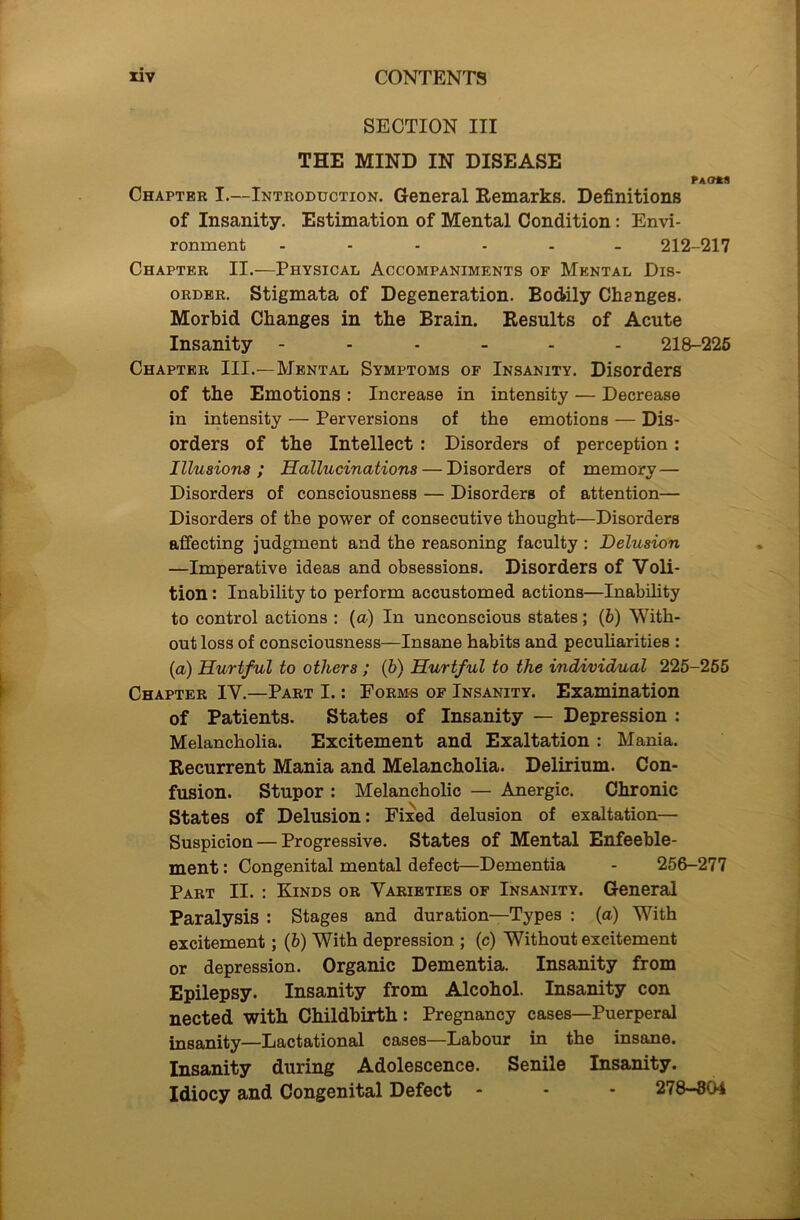 SECTION III THE MIND IN DISEASE FaO*8 Chapter I.—Introduction. General Remarks. Definitions of Insanity. Estimation of Mental Condition: Envi- ronment 212-217 Chapter II.—Physical Accompaniments of Mental Dis- order. Stigmata of Degeneration. Bodily Changes. Morbid Changes in the Brain. Results of Acute Insanity ------ 218-225 Chapter III.— Mental Symptoms of Insanity. Disorders of the Emotions : Increase in intensity — Decrease in intensity — Perversions of the emotions — Dis- orders of the Intellect : Disorders of perception: Illusions; Hallucinations — Disorders of memory— Disorders of consciousness — Disorders of attention— Disorders of the power of consecutive thought—Disorders affecting judgment and the reasoning faculty : Delusion —Imperative ideas and obsessions. Disorders of Voli- tion : Inability to perform accustomed actions—Inability to control actions : (a) In unconscious states; (6) With- out loss of consciousness—Insane habits and peculiarities : (a) Hurtful to others ; (h) Hurtful to the individual 225-255 Chapter IV.—Part I.: Forms of Insanity. Examination of Patients. States of Insanity — Depression : Melancholia. Excitement and Exaltation : Mania. Recurrent Mania and Melancholia. Delirium. Con- fusion. Stupor : Melancholic — Anergic. Chronic States of Delusion: Fixed delusion of exaltation— Suspicion — Progressive. States of Mental Enfeeble- ment: Congenital mental defect—Dementia - 256-277 Part II. : Kinds or Varieties of Insanity. General Paralysis : Stages and duration—Types : (a) With excitement; (b) With depression.; (c) Without excitement or depression. Organic Dementia. Insanity from Epilepsy. Insanity from Alcohol. Insanity con nected with Childbirth: Pregnancy cases—Puerperal insanity—Lactational cases—Labour in the insane. Insanity during Adolescence. Senile Insanity. Idiocy and Congenital Defect - - - 278-804