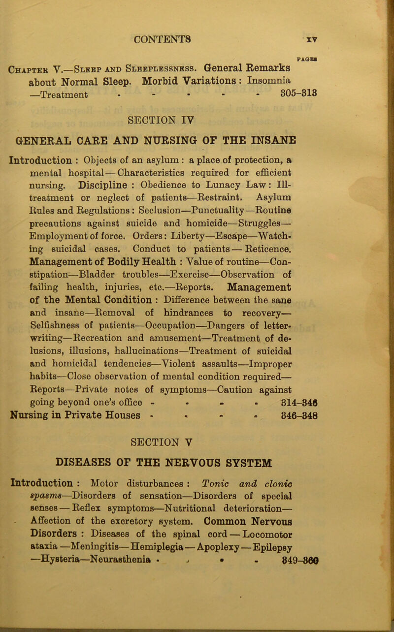 PAGKS Ceaptek V.—Sleep and Sleeplessness. General Remarks about Normal Sleep. Morbid Variations: Insomnia —Treatment ..... 305-313 SECTION IV GENERAL CARE AND NURSING OF THE INSANE Introduction : Objects of an asylum : a place of protection, a mental hospital — Characteristics required for efficient nursing. Discipline : Obedience to Lunacy Law: Ill- treatment or neglect of patients—Restraint. Asylum Rules and Regulations : Seclusion—Punctuality—Routine precautions against suicide and homicide—Struggles— Employment of force. Orders: Liberty—Escape—Watch- ing suicidal cases. Conduct to patients—Reticence. Management of Bodily Health : Value of routine—Con- stipation—Bladder troubles—Exercise—Observation of failing health, injuries, etc.—Reports. Management of the Mental Condition : Difference between the sane and insane—Removal of hindrances to recovery— Selfishness of patients—Occupation—Dangers of letter- writing—Recreation and amusement—Treatment of de- lusions, illusions, hallucinations—Treatment of suicidal and homicidal tendencies—Violent assaults—Improper habits—Close observation of mental condition required— Reports—Private notes of symptoms—Caution against going beyond one’s office - 314-346 Nursing in Private Houses - 346-348 SECTION V DISEASES OF THE NERVOUS SYSTEM Introduction : Motor disturbances : Tonic and clonic spasms—Disorders of sensation—Disorders of special Benses — Reflex symptoms—Nutritional deterioration— Affection of the excretory system. Common Nervous Disorders : Diseases of the spinal cord — Locomotor ataxia —Meningitis— Hemiplegia — Apoplexy — Epilepsy —Hysteria—Neurasthenia • j • 849-860