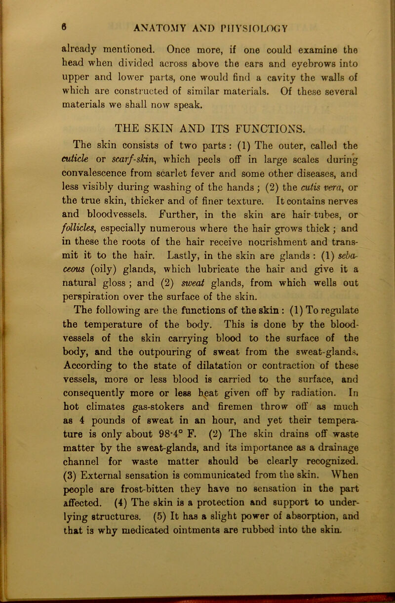 already mentioned. Once more, if one could examine the head when divided across above the ears and eyebrows into upper and lower parts, one would find a cavity the walls of which are constructed of similar materials. Of these several materials we shall now speak. THE SKIN AND ITS FUNCTIONS. The skin consists of two parts : (1) The outer, called the cuticle or scarf-skin, which peels off in large scales during convalescence from scarlet fever and some other diseases, and less visibly during washing of the hands ; (2) the cutis vera, or the true skin, thicker and of finer texture. It contains nerves and bloodvessels. Further, in the skin are hair tubes, or follicles, especially numerous where the hair grows thick ; and in these the roots of the hair receive nourishment and trans- mit it to the hair. Lastly, in the skin are glands : (1) seba- ceous (oily) glands, which lubricate the hair and give it a natural gloss ; and (2) sweat glands, from which wells out perspiration over the surface of the skin. The following are the functions of the skin : (1) To regulate the temperature of the body. This is done by the blood- vessels of the skin carrying blood to the surface of the body, and the outpouring of sweat from the sweat-glands. According to the state of dilatation or contraction of these vessels, more or less blood is carried to the surface, and consequently more or less hpat given off by radiation. In hot climates gas-stokers and firemen throw oft' as much as 4 pounds of sweat in an hour, and yet their tempera- ture is only about 98-4° F. (2) The skin drains off waste matter by the sweat-glands, and its importance as a drainage channel for waste matter should be clearly recognized. (3) External sensation is communicated from the skin. When people are frost-bitten they have no sensation in the part affected. (4) The skin is a protection and support to under- lying structures. (5) It has a slight power of absorption, and that is why medicated ointments are rubbed into the skin.