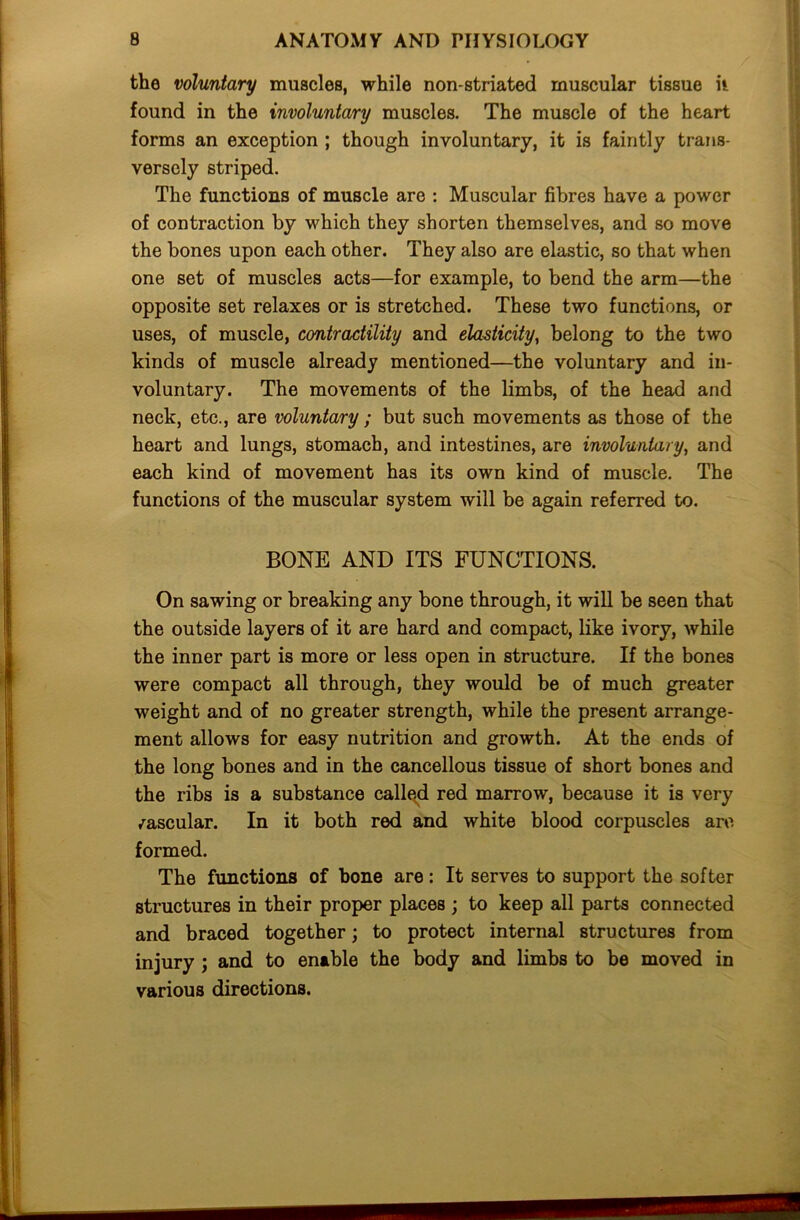 the voluntary muscles, while non-striated muscular tissue h found in the involuntary muscles. The muscle of the heart forms an exception ; though involuntary, it is faintly trans- versely striped. The functions of muscle are : Muscular fibres have a power of contraction by which they shorten themselves, and so move the bones upon each other. They also are elastic, so that when one set of muscles acts—for example, to bend the arm—the opposite set relaxes or is stretched. These two functions, or uses, of muscle, contractility and elasticity, belong to the two kinds of muscle already mentioned—the voluntary and in- voluntary. The movements of the limbs, of the head and neck, etc., are voluntary; but such movements as those of the heart and lungs, stomach, and intestines, are involuntary, and each kind of movement has its own kind of muscle. The functions of the muscular system will be again referred to. BONE AND ITS FUNCTIONS. On sawing or breaking any bone through, it will be seen that the outside layers of it are hard and compact, like ivory, while the inner part is more or less open in structure. If the bones were compact all through, they would be of much greater weight and of no greater strength, while the present arrange- ment allows for easy nutrition and growth. At the ends of the long bones and in the cancellous tissue of short bones and the ribs is a substance called red marrow, because it is very vascular. In it both red and white blood corpuscles are formed. The functions of hone are: It serves to support the softer structures in their proper places ; to keep all parts connected and braced together; to protect internal structures from injury ; and to enable the body and limbs to be moved in various directions.