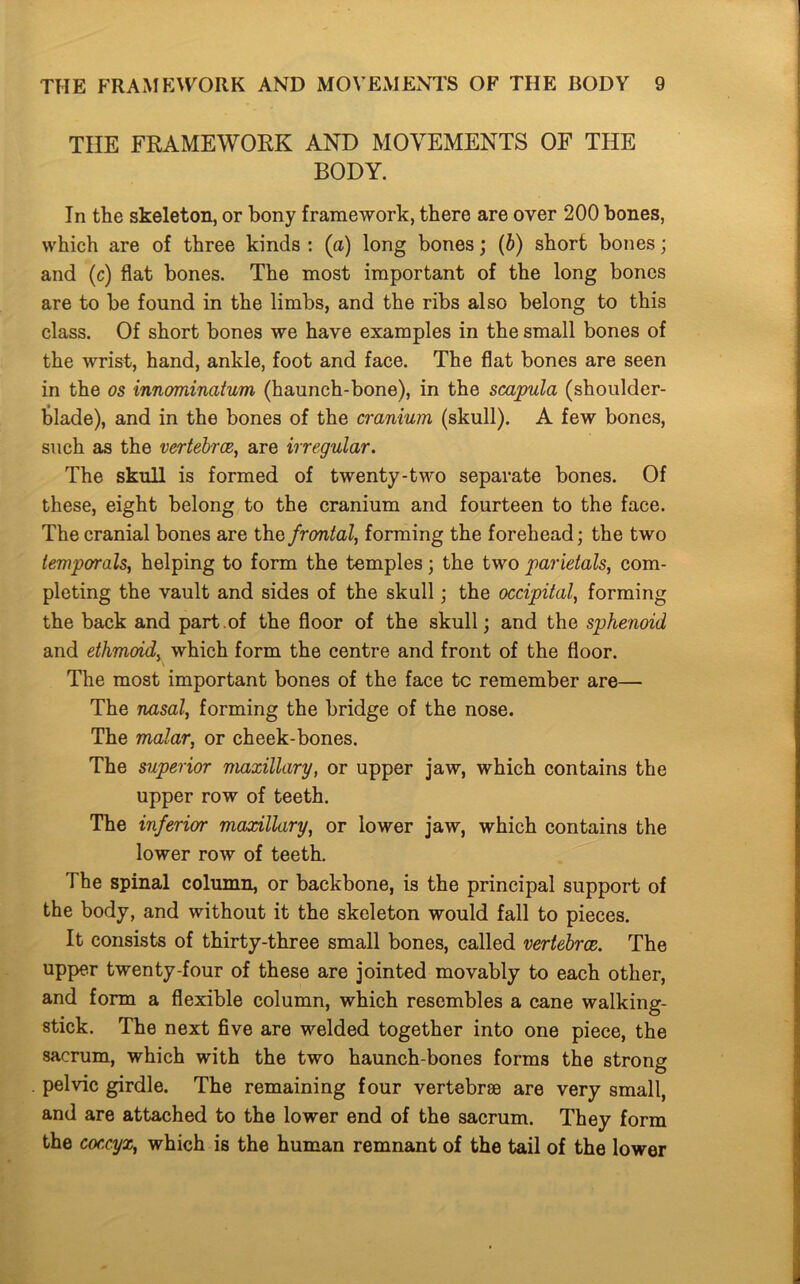 THE FRAMEWORK AND MOVEMENTS OF THE BODY. In the skeleton, or bony framework, there are over 200 bones, which are of three kinds : (a) long bones; (b) short bones; and (c) flat bones. The most important of the long bones are to be found in the limbs, and the ribs also belong to this class. Of short bones we have examples in the small bones of the wrist, hand, ankle, foot and face. The flat bones are seen in the os innominatum (haunch-bone), in the scapula (shoulder- blade), and in the bones of the cranium (skull). A few bones, such as the vertebrae, are irregular. The skull is formed of twenty-two separate bones. Of these, eight belong to the cranium and fourteen to the face. The cranial bones are the frontal, forming the forehead; the two temporals, helping to form the temples; the two parietals, com- pleting the vault and sides of the skull; the occipital, forming the back and part.of the floor of the skull; and the sphenoid and ethmoid, which form the centre and front of the floor. The most important bones of the face tc remember are— The nasal, forming the bridge of the nose. The malar, or cheek-bones. The superior maxillary, or upper jaw, which contains the upper row of teeth. The inferior maxillary, or lower jaw, which contains the lower row of teeth. The spinal column, or backbone, is the principal support of the body, and without it the skeleton would fall to pieces. It consists of thirty-three small bones, called vertebrae. The upper twenty-four of these are jointed movably to each other, and form a flexible column, which resembles a cane walking- stick. The next five are welded together into one piece, the sacrum, which with the two haunch-bones forms the strong pelvic girdle. The remaining four vertebrae are very small, and are attached to the lower end of the sacrum. They form the coccyx, which is the human remnant of the tail of the lower
