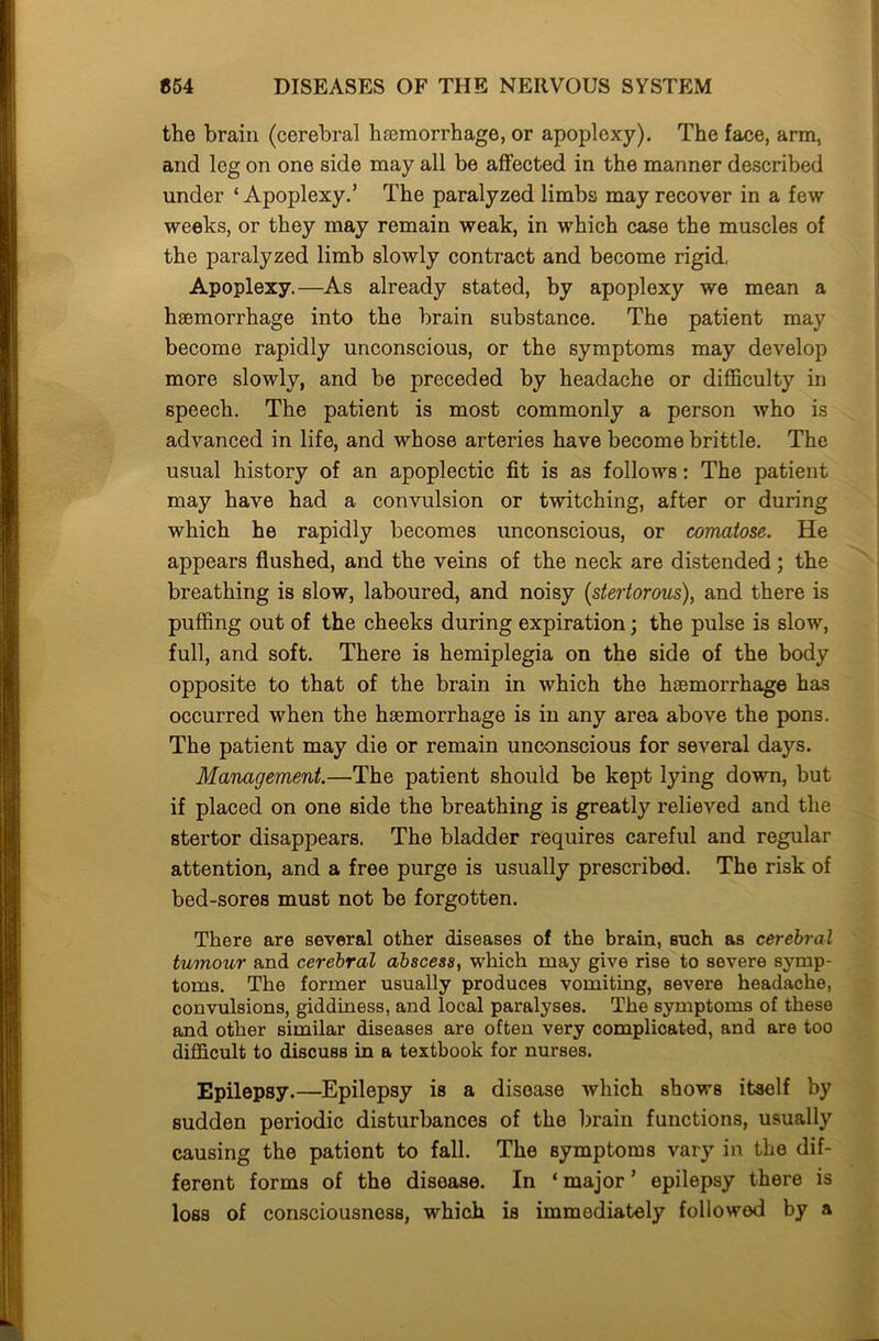 the brain (cerebral haemorrhage, or apoplexy). The face, arm, and leg on one side may all be affected in the manner described under ‘ Apoplexy.’ The paralyzed limbs may recover in a few weeks, or they may remain weak, in which case the muscles of the paralyzed limb slowly contract and become rigid, Apoplexy.—As already stated, by apoplexy we mean a haemorrhage into the brain substance. The patient may become rapidly unconscious, or the symptoms may develop more slowly, and be preceded by headache or difficulty in speech. The patient is most commonly a person who is advanced in life, and whose arteries have become brittle. The usual history of an apoplectic fit is as follows: The patient may have had a convulsion or twitching, after or during which he rapidly becomes unconscious, or comatose. He appears flushed, and the veins of the neck are distended; the breathing is slow, laboured, and noisy (stertorous), and there is puffing out of the cheeks during expiration; the pulse is slow, full, and soft. There is hemiplegia on the side of the body opposite to that of the brain in which the haemorrhage has occurred when the haemorrhage is in any area above the pons. The patient may die or remain unconscious for several days. Management.—The patient should be kept lying down, but if placed on one side the breathing is greatly relieved and the stertor disappears. The bladder requires careful and regular attention, and a free purge is usually prescribed. The risk of bed-sores must not be forgotten. There are several other diseases of the brain, such as cerebral tumour and cerebral abscess, which may give rise to severe symp- toms. The former usually produces vomiting, severe headache, convulsions, giddiness, and local paralyses. The symptoms of these and other similar diseases are often very complicated, and are too difficult to discuss in a textbook for nurses. Epilepsy.—Epilepsy is a disease which shows itself by sudden periodic disturbances of the brain functions, usually causing the pationt to fall. The symptoms vary in the dif- ferent forms of the disease. In ‘ major ’ epilepsy there is loss of consciousness, which is immediately followed by a