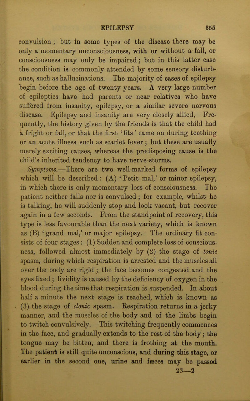 convulsion ; but in some types of the disease there may be only a momentary unconsciousness, with or without a fall, or consciousness may only be impaired; but in this latter case the condition is commonly attended by some sensory disturb- ance, such as hallucinations. The majority of cases of epilepsy begin before the age of twenty years. A very large number of epileptics have had parents or near relatives who have suffered from insanity, epilepsy, or a similar severe nervous disease. Epilepsy and insanity are very closely allied. Fre- quently, the history given by the friends is that the child had a fright or fall, or that the first ‘ fits ’ came on during teething or an acute illness such as scarlet fever; but these are usually merely exciting causes, whereas the predisposing cause is the child’s inherited tendency to have nerve-storms. Symptoms.—There are two well-marked forms of epilepsy which will be described : (A) ‘Petit mal,’ or minor epilepsy, in which there is only momentary loss of consciousness. The patient neither falls nor is convulsed; for example, whilst he is talking, he will suddenly stop and look vacant, but recover again in a few seconds. From the standpoint of recovery, this type is less favourable than the next variety, which is known as (B) ‘ grand mal,’ or major epilepsy. The ordinary fit con- sists of four stages : (1) Sudden and complete loss of conscious- ness, followed almost immediately by (2) the stage of tonic spasm, during which respiration is arrested and the muscles all over the body are rigid; the face becomes congested and the eyes fixed; lividity is caused by the deficiency of oxygen in the blood during the time that respiration is suspended. In about half a minute the next stage is reached, which is known as (3) the stage of clonic spasm. Kespiration returns in a jerky manner, and the muscles of the body and of the limbs begin to twitch convulsively. This twitching frequently commences in the face, and gradually extends to the rest of the body; the tongue may be bitten, and there is frothing at the mouth. The patient is still quite unconscious, and during this stago, or earlier in the second one, urine and faeces may be passed 23—2