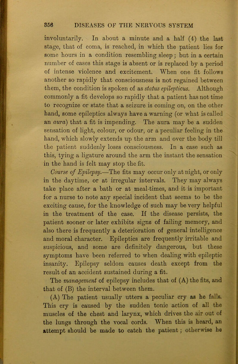 involuntarily. In about a minute and a half (4) the last stage, that of coma, is reached, in which the patient lies for some hours in a condition resembling sleep; but in a certain number of cases this stage is absent or is replaced by a period of intense violence and excitement. When one fit follows another so rapidly that consciousness is not regained between them, the condition is spoken of as status epilepticus. Although commonly a fit develops so rapidly that a patient has not time to recognize or state that a seizure is coming on, on the other hand, some epileptics always have a warning (or what is called an aura) that a fit is impending. The aura may be a sudden sensation of light, colour, or odour, or a peculiar feeling in the hand, which slowly extends up the arm and over the body till the patient suddenly loses consciousness. In a case such as this, tying a ligature around the arm the instant the sensation in the hand is felt may stop the fit. Course of Epilepsy.—The fits may occur only at night, or only in the daytime, or at irregular intervals. They may always take place after a bath or at meal-times, and it is important for a nurse to note any special incident that seems to be the exciting cause, for the knowledge of such may be very helpful in the treatment of the case. If the disease persists, the patient sooner or later exhibits signs of failing memory, and also there is frequently a deterioration of general intelligence and moral character. Epileptics are frequently irritable and suspicious, and some are definitely dangerous, but these symptoms have been referred to when dealing with epileptic insanity. Epilepsy seldom causes death except from the result of an accident sustained during a fit. The management of epilepsy includes that of (A) the fits, and that of (JB) the interval between them. (A) The patient usually utters a peculiar cry as he falls. This cry is caused by the sudden tonic action of all the muscles of the chest and larynx, which drives the air out of the lungs through the vocal cords. When this is heard, an attempt should be made to catch the patient; otherwise ha
