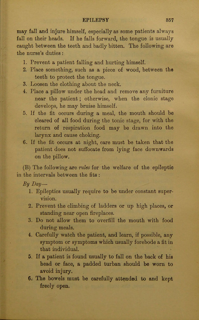 may fall and injure himself, especially as some patients always fall on their heads. If he falls forward, the tongue is usually caught between the teeth and badly bitten. The following are the nurse’s duties: 1. Prevent a patient falling and hurting himself. 2. Place something, such as a piece of wood, between the teeth to protect the tongue. 3. Loosen the clothing about the neck. 4. Place a pillow under the head and remove any furniture near the patient; otherwise, when the clonic stage develops, he may bruise himself. 5. If the fit occurs during a meal, the mouth should be cleared of all food during the tonic stage, for with the return of respiration food may be drawn into the larynx and cause choking. 6. If the fit occurs at night, care must be taken that the patient does not suffocate from lying face downwards on the pillow. (B) The following are rules for the welfare of the epileptic in the intervals between the fits : By Day— 1. Epileptics usually require to be under constant super- vision. 2. Prevent the climbing of ladders or up high places, or standing near open fireplaces. 3. Do not allow them to overfill the mouth with food during meals. 4. Carefully watch the patient, and learn, if possible, any symptom or symptoms which usually forebode a fit in that individual. 5. If a patient is found usually to fall on the back of his head or face, a padded turban should be worn to avoid injury. 6: The bowels must be carefully attended to and kept freely open.