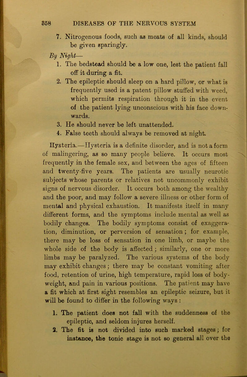 7. Nitrogenous foods, such as moats of all kinds, should be given sparingly. By Night— 1. The bedstead should be a low one, lest the patient fall off it during a fit. 2. The epileptic should sleep on a hard pillow, or what is frequently used is a patent pillow stuffed with weed, which permits respiration through it in the event of the patient lying unconscious with his face down- wards. 3. He should never be left unattended. 4. False teeth should always be removed at night. Hysteria.—Hysteria is a definite disorder, and is not a form of malingering, as so many people believe. It occurs most frequently in the female sex, and between the ages of fifteen and twenty-five years. The patients are usually neurotic subjects whose parents or relatives not uncommonly exhibit signs of nervous disorder. It occurs both among the wealthy and the poor, and may follow a severe illness or other form of mental and physical exhaustion. It manifests itself in many different forms, and the symptoms include mental as well as bodily changes. The bodily symptoms consist of exaggera- tion, diminution, or perversion of sensation ; for example, there may be loss of sensation in one limb, or maybe the whole side of the body is affected; similarly, one or more limbs may be paralyzed. The various systems of the body may exhibit changes; there may be constant vomiting after food, retention of urine, high temperature, rapid loss of body- weight, and pain in various positions. The patient may have a fit which at first sight resembles an epileptic seizure, but it will be found to differ in the following ways : 1. The patient does not fall with the suddenness of the epileptic, and seldom injures herself. 2. The fit is not divided into such marked stages; for instance, the tonic stage is not so general all over the