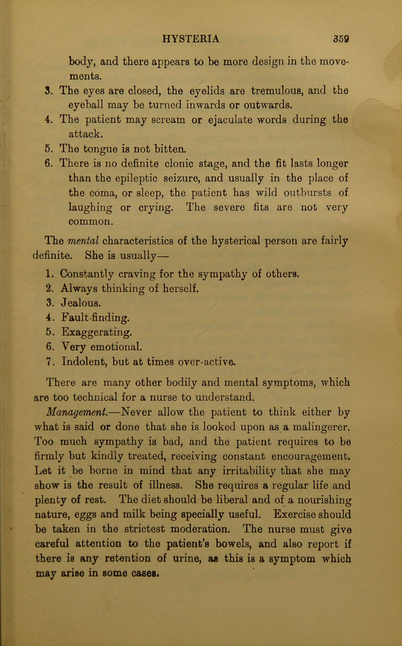 body, and there appears to be more design in the move- ments. 3. The eyes are closed, the eyelids are tremulous, and the eyeball may be turned inwards or outwards. 4. The patient may scream or ejaculate words during the attack. 5. The tongue is not bitten. 6. There is no definite clonic stage, and the fit lasts longer than the epileptic seizure, and usually in the place of the coma, or sleep, the patient has wild outbursts of laughing or crying. The severe fits are not very common. The mental characteristics of the hysterical person are fairly definite. She is usually— 1. Constantly craving for the sympathy of others. 2. Always thinking of herself. 3. Jealous. 4. Fault-finding. 5. Exaggerating. 6. Very emotional. 7. Indolent, but at times over-active. There are many other bodily and mental symptoms, which are too technical for a nurse to understand. Management.—Never allow the patient to think either by what is said or done that she is looked upon as a malingerer. Too much sympathy is bad, and the patient requires to be firmly but kindly treated, receiving constant encouragement. Let it be borne in mind that any irritability that she may show is the result of illness. She requires a regular life and plenty of rest. The diet should be liberal and of a nourishing nature, eggs and milk being specially useful. Exercise should be taken in the strictest moderation. The nurse must give careful attention to the patient’s bowels, and also report if there is any retention of urine, as this is a symptom which may arise in some cases.