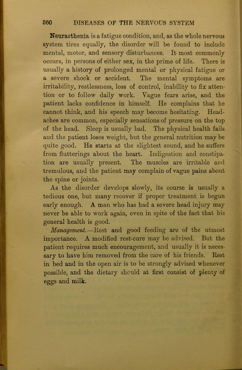 Neurasthenia is a fatigue condition, and, as the whole nervous system tires equally, the disorder will be found to include mental, motor, and sensory disturbances. It most commonly occurs, in persons of either sex, in the prime of life. There is usually a history of prolonged mental or physical fatigue or a severe shock or accident. The mental symptoms are irritability, restlessness, loss of control, inability to fix atten- tion or to follow daily work. Vague fears arise, and the patient lacks confidence in himself. He complains that he cannot think, and his speech may become hesitating. Head- aches are common, especially sensations of pressure on the top of the head. Sleep is usually bad. The physical health fails and the patient loses weight, but the general nutrition may be quite good. He starts at the slightest sound, and he suffers from flutterings about the heait. Indigestion and constipa- tion are usually present. The muscles are irritable and tremulous, and the patient may complain of vague pains about the spine or joints. As the disorder develops slowly, its course is usually a tedious one, but many recover if proper treatment is begun early enough. A man who has had a severe head injury may never be able to work again, even in spite of the fact that his general health is good. Management.—Rest and good feeding are of the utmost importance. A modified rest-cure may be advised. But the patient requires much encouragement, and usually it is neces- sary to have him removed from the care of his friends. Rest in bed and in the open air is to be strongly advised whenever possible, and the dietary should at first consist of plenty of eggs and milk.