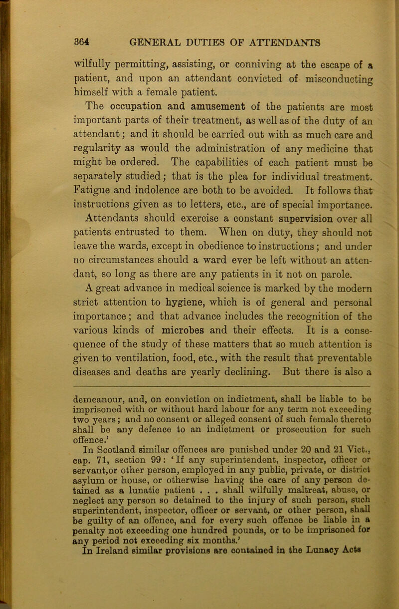 wilfully permitting, assisting, or conniving at the escape of a patient, and upon an attendant convicted of misconducting himself with a female patient. The occupation and amusement of the patients are most important parts of their treatment, as well as of the duty of an attendant; and it should be carried out with as much care and regularity as would the administration of any medicine that might be ordered. The capabilities of each patient must be separately studied; that is the plea for individual treatment. Fatigue and indolence are both to be avoided. It follows that instructions given as to letters, etc., are of special importance. Attendants should exercise a constant supervision over all patients entrusted to them. When on duty, they should not leave the wards, except in obedience to instructions; and under no circumstances should a ward ever be left without an atten- dant, so long as there are any patients in it not on parole. A great advance in medical science is marked by the modern strict attention to hygiene, which is of general and personal importance; and that advance includes the recognition of the various kinds of microbes and their effects. It is a conse- quence of the study of these matters that so much attention is given to ventilation, food, etc., with the result that preventable diseases and deaths are yearly declining. But there is also a demeanour, and, on conviction on indictment, shall be liable to be imprisoned with or without hard labour for any term not exceeding two years; and no consent or alleged consent of such female thereto shall be any defence to an indictment or prosecution for such offence.’ In Scotland similar offences are punished under 20 and 21 Viet., cap. 71, section 99: ‘If any superintendent, inspector, officer or servant,or other person, employed in any public, private, or district asylum or house, or otherwise having the care of any person de- tained as a lunatic patient . . . shall wilfully maltreat, abuse, or neglect any person so detained to the injury of such person, such superintendent, inspector, officer or servant, or other person, shall be guilty of an offence, and for every such offence be liable in a penalty not exceeding one hundred pounds, or to be imprisoned for any period not exceeding six months.’ In Ireland similar provisions are contained in the Lunacy Acts