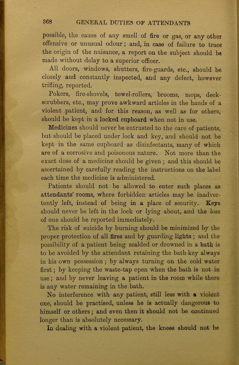 possible, the cause of any smell of fire or gas, or any other offensive or unusual odour; and, in case of failure to trace the origin of the nuisance, a report on the subject should be made without delay to a superior officer. All doors, windows, shutters, fire-guards, etc., should be closely and constantly inspected, and any defect, however trifling, reported. Pokers, fire-shovels, towel-rollers, brooms, mops, deck- scrubbers, etc., may prove awkward articles in the hands of a violent patient, and for this reason, as well as for others, should be kept in a locked cupboard when not in use. Medicines should never be entrusted to the care of patients, but should be placed under lock and key, and should not be kept in the same cupboard as disinfectants, many of which are of a corrosive and poisonous nature. Not more than the exact dose of a medicine should be given ; and this should be ascertained by carefully reading the instructions on the label each time the medicine is administered. Patients should not be allowed to enter such places as attendants’ rooms, where forbidden articles may be inadver- tently left, instead of being in a place of security. Keys should never be left in the lock or lying about, and the loss of one should be reported immediately. The risk of suicide by burning should be minimized by the proper protection of all fires and by guarding lights ; and the possibility of a patient being scalded or drowned in a bath is to be avoided by the attendant retaining the bath-key always in his own possession; by always turning on the cold water first; by keeping the waste-tap open when the bath is not in use; and by never leaving a patient in the room while there is any water remaining in the bath. No interference with any patient, still less with a violent one, should be practised, unless he is actually dangerous to himself or others; and even then it should not be continued longer than is absolutely necessary. In dealing with a violent patient, the knees should not be