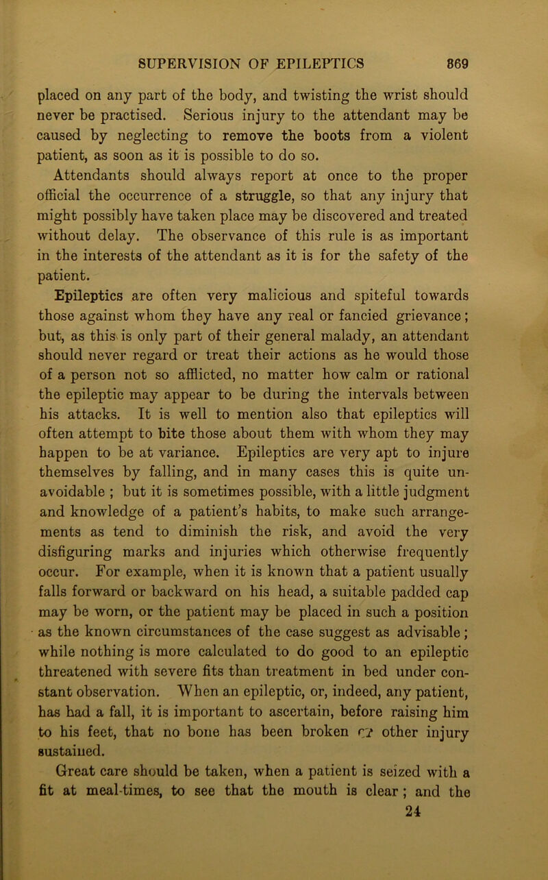 placed on any part of the body, and twisting the wrist should never be practised. Serious injury to the attendant may be caused by neglecting to remove the boots from a violent patient, as soon as it is possible to do so. Attendants should always report at once to the proper official the occurrence of a struggle, so that any injury that might possibly have taken place may be discovered and treated without delay. The observance of this rule is as important in the interests of the attendant as it is for the safety of the patient. Epileptics are often very malicious and spiteful towards those against whom they have any real or fancied grievance; but, as this is only part of their general malady, an attendant should never regard or treat their actions as he would those of a person not so afflicted, no matter how calm or rational the epileptic may appear to be during the intervals between his attacks. It is well to mention also that epileptics will often attempt to bite those about them with whom they may happen to be at variance. Epileptics are very apt to injure themselves by falling, and in many cases this is quite un- avoidable ; but it is sometimes possible, with a little judgment and knowledge of a patient’s habits, to make such arrange- ments as tend to diminish the risk, and avoid the very disfiguring marks and injuries which otherwise frequently occur. For example, when it is known that a patient usually falls forward or backward on his head, a suitable padded cap may be worn, or the patient may be placed in such a position as the known circumstances of the case suggest as advisable; while nothing is more calculated to do good to an epileptic threatened with severe fits than treatment in bed under con- stant observation. When an epileptic, or, indeed, any patient, has had a fall, it is important to ascertain, before raising him to his feet, that no bone has been broken r? other injury sustained. Great care should be taken, when a patient is seized with a fit at meal times, to see that the mouth is clear ; and the 24