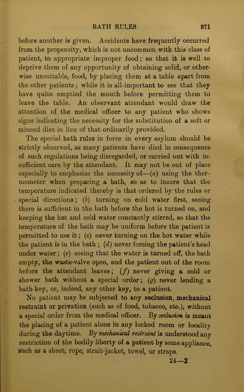 before another is given. Accidents have frequently occurred from the propensity, which is not uncommon with this class of patient, to appropriate improper food; so that it is well to deprive them of any opportunity of obtaining solid, or other- wise unsuitable, food, by placing them at a table apart from the other patients; while it is all-important to see that they have quite emptied the mouth before permitting them to leave the table. An observant attendant would draw the attention of the medical officer to any patient who shows signs indicating the necessity for the substitution of a soft or minced diet in lieu of that ordinarily provided. The special bath rules in force in every asylum should be strictly observed, as many patients have died in consequence of such regulations being disregarded, or carried out with in- sufficient care by the attendant. It may not be out of place especially to emphasize the necessity of—(a) using the ther- mometer when preparing a bath, so as to insure that the temperature indicated thereby is that ordered by the rules or special directions ; (b) turning on cold water first, seeing there is sufficient in the bath before the hot is turned on, and keeping the hot and cold water constantly stirred, so that the temperature of the bath may be uniform before the patient is permitted to use it; (c) never turning on the hot water while the patient is in the bath ; (d) never forcing the patient’s head under water; (e) seeing that the water is turned off, the bath empty, the waste-valve open, and the patient out of the room before the attendant leaves; (/) never giving a cold or shower bath without a special order; (g) never lending a bath-key, or, indeed, any other key, to a patient. No patient may be subjected to any seclusion, mechanical restraint or privation (such as of food, tobacco, etc.), without a special order from the medical officer. By seclusion is meant the placing of a patient alone in any locked room or locality during the daytime. By mechanical restraint is understood any restriction of the bodily liberty of a patient by some appliance, such as a sheet, rope, strait-jacket, towel, or straps. 24—2