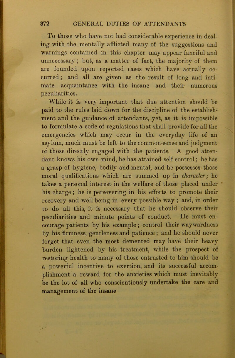 To those who have not had considerable experience in deal- ing with the mentally afflicted many of the suggestions and warnings contained in this chapter may appear fanciful and unnecessary; but, as a matter of fact, the majority of them are founded upon reported cases which have actually oc- curred ; and all are given as the result of long and inti- mate acquaintance with the insane and their numerous peculiarities. While it is very important that due attention should be paid to the rules laid down for the discipline of the establish- ment and the guidance of attendants, yet, as it is impossible to formulate a code of regulations that shall provide for all the emergencies which may occur in the everyday life of an asylum, much must be left to the common-sense and judgment of those directly engaged with the patients. A good atten- dant knows his own mind, he has attained self-control; he has a grasp of hygiene, bodily and mental, and he possesses those moral qualifications which are summed up in character; he takes a personal interest in the welfare of those placed under ' his charge; he is persevering in his efforts to promote their recovery and well-being in every possible way ; and, in order to do all this, it is necessary that he should observe their peculiarities and minute points of conduct. He must en- courage patients by his example; control their waywardness by his firmness, gentleness and patience; and he should never forget that even the most demented may have their heavy burden lightened by his treatment, while the prospect of restoring health to many of those entrusted to him should be a powerful incentive to exertion, and its successful accom plishment a reward for the anxieties which must inevitably be the lot of all who conscientiously undertake the care and management of the insane