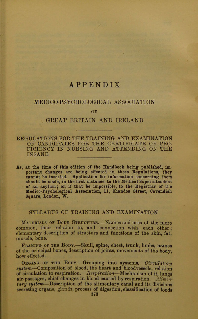 APPENDIX MEDICO-PSYCHOLOGICAL ASSOCIATION OF GEE AT BRITAIN AND IRELAND REGULATIONS FOR THE TRAINING AND EXAMINATION OF CANDIDATES FOR THE CERTIFICATE OF PRO- FICIENCY IN NURSING AND ATTENDING ON THE INSANE As, at the time of this edition of the Handbook being published, im- portant changes are being effected in these Regulations, they cannot be inserted. Application for information concerning them should be made, in the first instance, to the Medical Superintendent of an asylum; or, if that be impossible, to the Registrar of the Medico-Psychological Association, 11, Chandos Street, Cavendish Square, London, W. SYLLABUS OF TRAINING AND EXAMINATION Materials of Body Structure.—Names and uses of the more common, their relation to, and connection with, each other; elementary description of structure and functions of the skin, fat, muscle, bone. Framing of the Body.—Skull, spine, chest, trunk, limbs, names of the principal bones, description of joints, movements of the body, how effected. Organs of thk Body.—Grouping into systems. Circulatory system—Composition of blood, the heart and bloodvessels, relation of circulation to respiration. Respiration—Mechanism of it, lungs air-passages, chief changes in blood caused by respiration. Alimen- tary system—Description of the alimentary canal and its divisions secreting organs, gknds, process of digestion, classification of foods