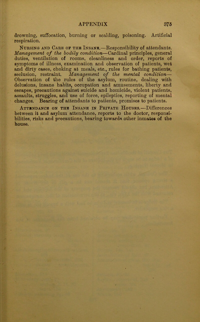 drowning, suffocation, burning or scalding, poisoning. Artificial respiration. Nursing and Care of the Insane.—Responsibility of attendants. Management of the bodily condition—Cardinal principles, general duties, ventilation of rooms, cleanliness and order, reports of symptoms of illness, examination and observation of patients, wet and dirty cases, choking at meals, etc., rules for bathing patients, seclusion, restraint. Management of the mental condition— Observation of the rules of the asylum, routine, dealing with delusions, insane habits, occupation and amusements, liberty and escapes, precautions against suicide and homicide, violent patients, assaults, struggles, and use of force, epileptics, reporting of mental changes. Bearing of attendants to patients, promises to patients. Attendance on the Insane in Private Houses.—Differences between it and asylum attendance, reports to the doctor, responsi- bilities, risks and precautions, bearing towards other inmates of the house.