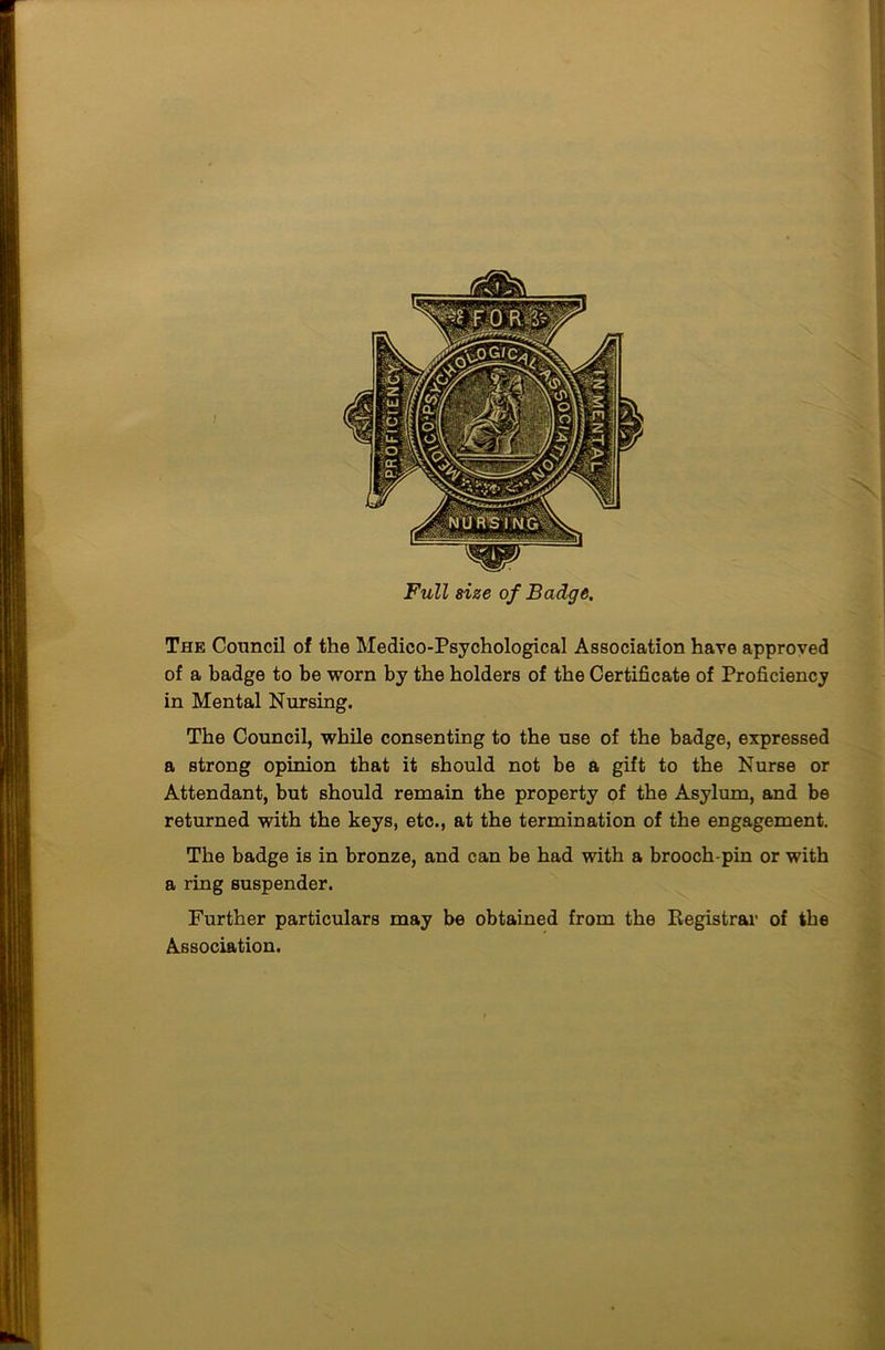 Full size of Badge. The Council of the Medico-Psychological Association have approved of a badge to be worn by the holders of the Certificate of Proficiency in Mental Nursing. The Council, while consenting to the use of the badge, expressed a strong opinion that it should not be a gift to the Nurse or Attendant, but should remain the property of the Asylum, and be returned with the keys, etc., at the termination of the engagement. The badge is in bronze, and can be had with a brooch-pin or with a ring suspender. Further particulars may be obtained from the Registrar of the Association.