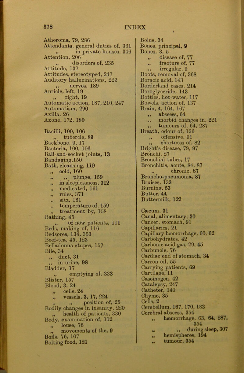 I Atheroma, 79, 286 Attendants, general duties of, 361 ,, in private houses, 346 Attention, 206 „ disorders of, 235 Attitude, 132 Attitudes, stereotyped, 247 Auditory hallucinations, 229 ,, nerves, 189 Auricle, left, 19 „ right, 19 Automatic action, 187, 210, 247 Automatism, 290 Axilla, 26 Axone, 172, 180 Bacilli, 100, 106 ,, tubercle, 89 Backbone, 9, 17 Bacteria, 100, 106 Ball-and-socket joints, 13 Bandaging, 150 Bath, cleansing, 119 ,, cold, 160 „ „ plunge, 159 ,, in sleeplessness, 312 ,, medicated, 161 ,, rules, 371 ,, sitz, 161 ,, temperature of, 159 „ treatment by, 158 Bathing, 45 ,, of new patients, 111 Beds, making of, 116 Bedsores, 134, 353 Beef-tea, 45, 123 Belladonna stupes, 157 Bile, 34 ,, duct, 31 ,, in urine, 98 Bladder, 17 ,, emptying of, 333 Blister, 157 Blood, 3, 24 ,, cells, 24 ,, vessels, 3, 17, 224 ,, „ position of, 25 Bodily changes in insanity, 220 „ health of patients, 330 Body, examination of, 112 „ louse, 76 „ movements of tho, 9 Boils, 76, 107 Bolting food, 121 Bolus, 34 Bones, principal, 9 Bones, 3, 5 ,, disease of, 77 ,, fracture of, 77 ,, irregular, 9 Boots, removal of, 368 Boracic acid, 143 Borderland cases, 214 Boroglyceride, 143 Bottles, hot-water, 117 Bowels, action of, 137 Brain, 4, 164, 167 ,, abscess, 64 ,, morbid changes in, 221 ,, tumours of, 64, 287 Breath, odour of, 136 ,, offensive, 91 ,, shortness of, 82 Bright’s disease, 79, 97 Bronchi, 27 Bronchial tubes, 17 Bronchitis, acute, 84, 87 „ chronic, 87 Broncho-pneumonia, 87 Bruises, 133 Burning, 53 Butter, 44 Buttermilk, 122 Caecum, 31 Canal, alimentary, 30 Cancer, stomach, 91 Capillaries, 21 Capillary haemorrhage, 60, 62 Carbohydrates, 42 Carbonic acid gas, 29, 45 Carbuncle, 76 Cardiac end of stomach, 34 Carron oil, 55 Carrying patients, 69 Cartilage, 11 Caseinogen, 42 Catalepsy, 247 Catheter, 140 Chyme, 35 Cells, 2 Cerebellum, 167, 170, 183 Cerebral abscess, 354 M haemorrhage, 63, 64, 287, 354 „ „ during sleep, 307 „ hemispheres, 194 ,, tumour, 354