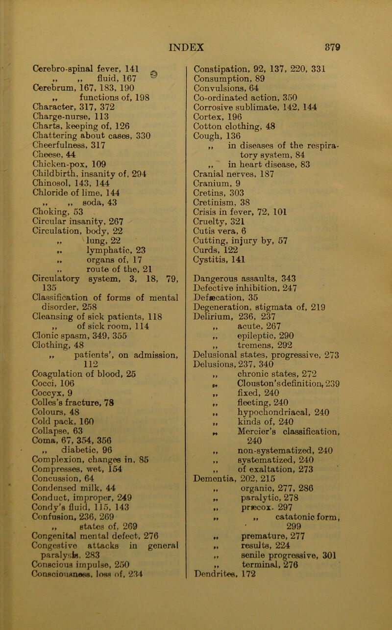 Cerebro-spinal fever, 141 „ „ fluid, 167 ® Cerebrum, 167, 183, 190 „ functions of, 198 Character, 317, 372 Charge-nurse, 113 Charts, keeping of, 126 Chattering about cases, 330 Cheerfulness, 317 Cheese, 44 Chicken-pox, 109 Childbirth, insanity of, 294 Chinosol, 143, 144 Chloride of lime, 144 „ „ soda, 43 Choking, 63 Circular insanity, 267 Circulation, body, 22 ' lung, 22 lymphatic, 23 „ organs of, 17 route of the, 21 Circulatory system, 3, 18, 79, 135 Classification of forms of mental disorder, 258 Cleansing of sick patients, 118 ,, of sick room, 114 Clonic spasm, 349, 355 Clothing, 48 „ patients’, on admission, 112 Coagulation of blood, 25 Cocci, 106 Coccyx, 9 Colies’s fracture, 78 Colours, 48 Cold pack, 160 Collapse, 63 Coma, 67, 354, 356 „ diabetic, 96 Complexion, changes in, 85 Compresses, wet, 154 Concussion, 64 Condensed milk, 44 Conduct, improper, 249 Condy’s fluid, 115, 143 Confusion, 236, 269 „ states of, 269 Congenital mental defect, 276 Congestive attacks in general paralysis, 283 Conscious impulse, 250 Consciousness, loss of, 234 Constipation, 92, 137, 220, 331 Consumption, 89 Convulsions, 64 Co-ordinated action, 350 Corrosive sublimate, 142, 144 Cortex, 196 Cotton clothing, 48 Cough,136 ,, in diseases of the respira- tory system, 84 ,, in heart disease, 83 Cranial nerves, 187 Cranium, 9 Cretins, 303 Cretinism, 38 Crisis in fever, 72, 101 Cruelty, 321 Cutis vera, 6 Cutting, injury by, 57 Curds, 122 Cystitis, 141 Dangerous assaults, 343 Defective inhibition, 247 Defsecation, 35 Degeneration, stigmata of, 219 Delirium, 236, 237 ,, acute, 267 ,, epileptic, 290 ,, tremens, 292 Delusional states, progressive, 273 Delusions, 237, 340 ,, chronic states, 272 t* Cl ouston’s definition, 239 „ fixed, 240 „ fleeting, 240 „ hypochondriacal, 240 „ kinds of, 240 „ Mercier’s classification, 240 „ non-systematized, 240 ,, systematized, 240 ,, of exaltation, 273 Demon tia, 202, 215 „ organic, 277, 286 paralytic, 278 „ prsecox- 297 99 9 9 catatonic form, 299 „ premature, 277 „ results, 224 „ senile progressive, 301 „ terminal, 276 Dendrites, 172
