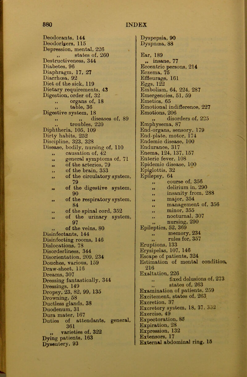 Deodorants, 144 Deodorisers, 115 Depression, mental, 226 ,, states of, 260 Destructiveness, 3*44 Diabetes, 96 Diaphragm, 17, 27 Diarrhoea, 92 Diet of the sick, 119 Dietary requirements, 43 Digestion, order of, 32 ,, organs of, 18 ,, table, 36 Digestive system, 18 ,, ,, diseases of, 89 ,, troubles, 220 Diphtheria, 105, 109 Dirty habits, 252 Discipline, 323, 328 Disease, bodily, nursing of, 110 „ causation of, 42 „ general symptoms of, 71 „ of the arteries, 79 ,, of the brain, 353 „ of the circulatory system, 79 „ of the digestive system, 90 „ of the respiratory system, 84 ,, of the spinal cord, 352 „ of the urinary system, 97 ,, of the veins, 80 Disinfectants, 144 Disinfecting rooms, 146 Dislocations, 78 Disorderliness, 344 Disorientation, 209, 234 Douches, various, 159 Draw-sheet, 116 Dreams, 307 Dressing fantastically, 344 Dressings, 149 Dropsy, 23, 82, 99, 135 Drowning, 58 Ductless glands, 38 Duodenum, 31 Dura mator, 167 Duties of attendants, general, 361 ,, varieties of, 322 Dying patients, 163 Dysentery, 93 Dyspepsia, 90 Dyspnoea, 88 Ear, 189 „ insane, 77 Eccentrio persons, 214 Eczema, 75 Effleurag.e, 161 Eggs, 122 Embolism, 64, 224, 287 Emergencies, 51, 59 Emetics, 65 Emotional indifference, 227 Emotions, 206 ,, disorders of, 225 Emphysema, 87 End-organs, sensory, 179 End-plate, motor, 174 Endemic disease, 100 Endurance, 317 Enema, 124, 137, 157 Enteric fever, 108 Epidemic disease, 100 Epiglottis, 32 Epilepsy, 64 ,, course of, 356 „ delirium in, 290 „ insanity from, 288 „ major, 354 „ management of, 356 „ minor, 355 ,, nocturnal, 307 ,, nursing, 290 Epileptics, 52, 369 ,, memory, 234 ,, rules for, 357 Eruptions, 133 Erysipelas, 107, 146 Escape of patients, 324 Estimation of mental condition, 216 Exaltation, 226 ,, fixed delusions of, 273 ,, states of, 263 Examination of patients, 259 Excitement, states of, 263 Excretion, 37 Excretory system, 18, 37, 332 Exercise, 49 Expectoration, 85 Expiration, 28 Expression, 132 Extensors, 17 External abdominal ring, 15
