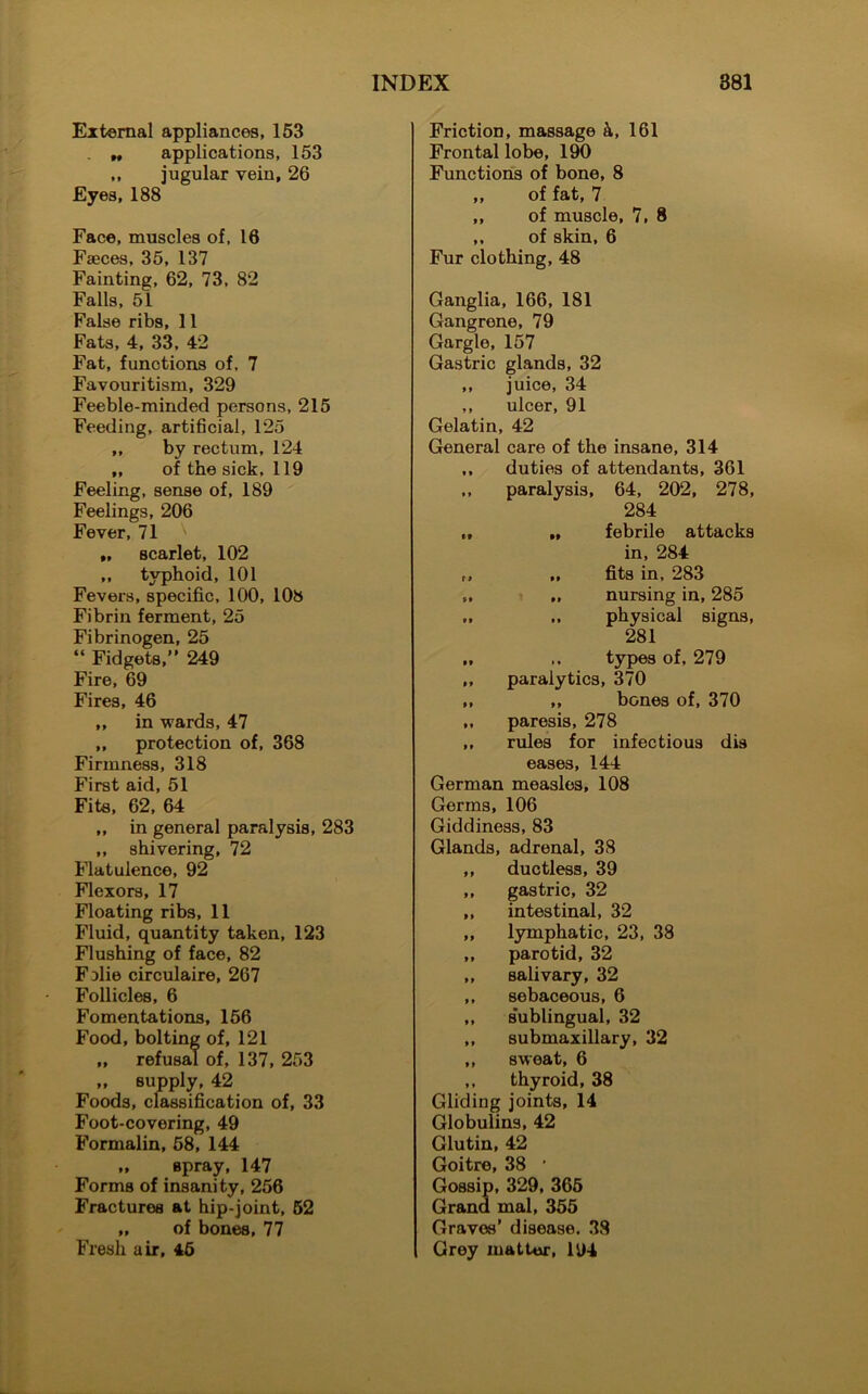 External appliances, 153 _ „ applications, 153 ,, jugular vein, 26 Eyes, 188 Face, muscles of, 16 Faeces, 35, 137 Fainting, 62, 73, 82 Falls, 51 False ribs, 11 Fats, 4, 33, 42 Fat, functions of, 7 Favouritism, 329 Feeble-minded persons, 215 Feeding, artificial, 125 ,, by rectum, 124 „ of the sick, 119 Feeling, sense of, 189 Feelings, 206 Fever, 71 „ scarlet, 102 ,, typhoid, 101 Fevers, specific, 100, 108 Fibrin ferment, 25 Fibrinogen, 25 “ Fidgets,” 249 Fire, 69 Fires, 46 „ in wards, 47 ,, protection of, 368 Firmness, 318 First aid, 51 Fits, 62, 64 „ in general paralysis, 283 ,, shivering, 72 Flatulence, 92 Flexors, 17 Floating ribs, 11 Fluid, quantity taken, 123 Flushing of face, 82 Fjlie circulaire, 267 Follicles, 6 Fomentations, 156 Food, bolting of, 121 „ refusal of, 137, 253 „ supply, 42 Foods, classification of, 33 Foot-covering, 49 Formalin, 58, 144 „ spray, 147 Forms of insanity, 256 Fractures at hip-joint, 52 „ of bones, 77 Fresh air, 46 Friction, massage k, 161 Frontal lobe, 190 Functions of bone, 8 „ of fat, 7 „ of muscle, 7, 8 ,, of skin, 6 Fur clothing, 48 Ganglia, 166, 181 Gangrene, 79 Gargle, 157 Gastric glands, 32 ,, juice, 34 ,, ulcer, 91 Gelatin, 42 General care of the insane, 314 ,, duties of attendants, 361 ,, paralysis, 64, 202, 278, 284 „ „ febrile attacks in, 284 „ „ fits in, 283 „ „ nursing in, 285 „ ,, physical signs, 281 „ types of, 279 „ paralytics, 370 „ „ bones of, 370 „ paresis, 278 ,, rules for infectious dis eases, 144 German measles, 108 Germs, 106 Giddiness, 83 Glands, adrenal, 38 ,, ductless, 39 ,, gastric, 32 ,, intestinal, 32 ,, lymphatic, 23, 38 ,, parotid, 32 ,, salivary, 32 ,, sebaceous, 6 ,, s'ublingual, 32 ,, submaxillary, 32 ,, sweat, 6 ,, thyroid, 38 Gliding joints, 14 Globulins, 42 Glutin, 42 Goitre, 38 • Gossip, 329, 365 Grand mal, 355 Graves’ disease. 38 Grey matter, 194