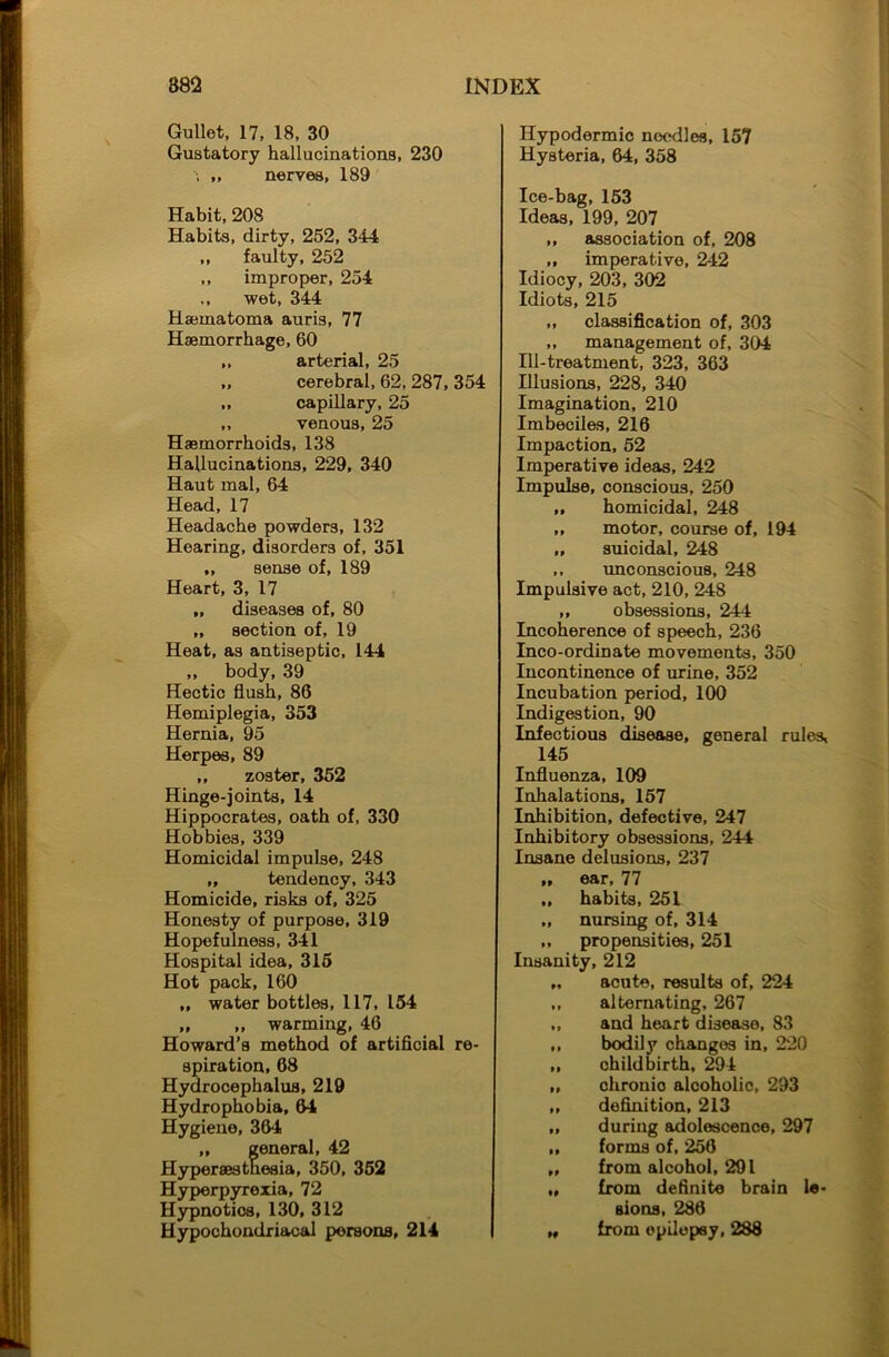 Gullet, 17, 18, 30 Gustatory hallucinations, 230 ,, nerves, 189 Habit, 208 Habits, dirty, 252, 344 ,, faulty, 252 ,, improper, 254 ., wet, 344 Hacmatoma auris, 77 Haemorrhage, 60 ,, arterial, 25 „ cerebral, 62, 287, 354 ,, capillary, 25 ,, venous, 25 Haemorrhoids, 138 Hallucinations, 229, 340 Haut mal, 64 Head, 17 Headache powders, 132 Hearing, disorders of, 351 ,, sense of, 189 Heart, 3, 17 „ diseases of, 80 „ section of, 19 Heat, as antiseptic, 144 „ body, 39 Hectic flush, 86 Hemiplegia, 353 Hernia, 95 Herpes, 89 „ zoster, 352 Hinge-joints, 14 Hippocrates, oath of, 330 Hobbies, 339 Homicidal impulse, 248 ,, tendency, 343 Homicide, risks of, 325 Honesty of purpose, 319 Hopefulness, 341 Hospital idea, 315 Hot pack, 160 „ water bottles, 117, 154 „ „ warming, 46 Howard’s method of artificial re- spiration, 68 Hydrocephalus, 219 Hydrophobia, 64 Hygiene, 364 ,, general, 42 Hyperaestnesia, 350, 352 Hyperpyrexia, 72 Hypnotics, 130, 312 Hypochondriacal persons, 214 Hypodermic noodles, 157 Hysteria, 64, 358 Ice-bag, 153 Ideas, 199, 207 ,, association of, 208 ,, imperative, 242 Idiocy, 203, 302 Idiots, 215 „ classification of, 303 ,, management of, 304 Ill-treatment, 323, 363 Illusions, 228, 340 Imagination, 210 Imbeciles, 216 Impaction, 52 Imperative ideas, 242 Impulse, conscious, 250 „ homicidal, 248 „ motor, course of, 194 „ suicidal, 248 ,, unconscious, 248 Impulsive act, 210, 248 ,, obsessions, 244 Incoherence of speech, 236 Inco-ordinate movements, 350 Incontinence of urine, 352 Incubation period, 100 Indigestion, 90 Infectious disease, general rules, 145 Influenza, 109 Inhalations, 157 Inhibition, defective, 247 Inhibitory obsessions, 244 Insane delusions, 237 „ ear, 77 „ habits, 251 „ nursing of, 314 ,, propensities, 251 Insanity, 212 „ acute, results of, 224 ,, alternating, 267 „ and heart disease, 83 ,, bodily changes in, 220 „ childbirth, 294 ,, chronic alcoholic, 293 „ definition, 213 „ during adolescence, 297 ,, forms of, 256 „ from alcohol, 291 „ from definite brain le- sions, 286 „ from epilepsy, 288