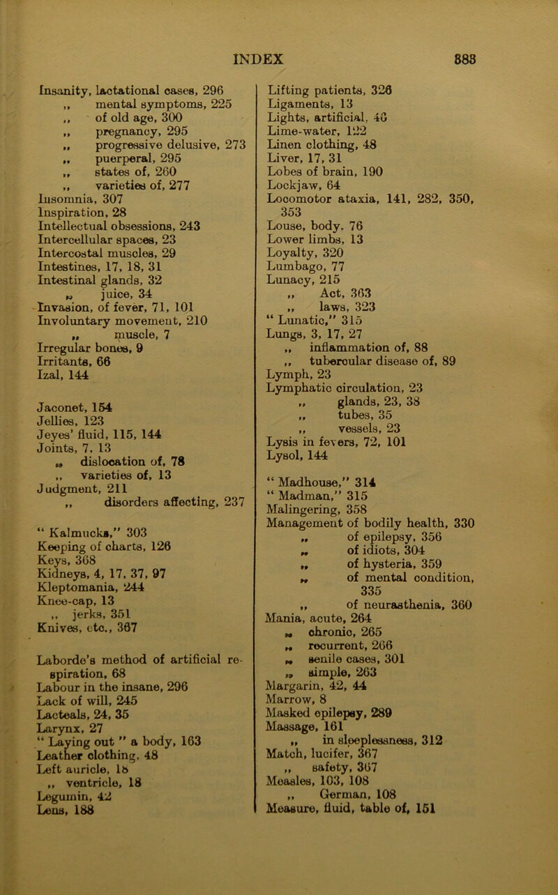 Insanity, lactational cases, 296 ,, mental symptoms, 225 ,, of old age, 300 „ pregnancy, 295 „ progressive delusive, 273 „ puerperal, 295 ,, states of, 260 ,, varieties of, 277 Insomnia, 307 Inspiration, 28 Intellectual obsessions, 243 Intercellular spaces, 23 Intercostal muscles, 29 Intestines, 17, 18, 31 Intestinal glands, 32 w juice, 34 Invasion, of fever, 71, 101 Involuntary movement, 210 „ muscle, 7 Irregular bones, 9 Irritants, 66 Izal, 144 Jaconet, 154 Jellies, 123 Jeyes’ fluid, 115, 144 Joints, 7, 13 „ dislocation of, 78 ,, varieties of, 13 Judgment, 211 ,, disorders affecting, 237 “ Kalmucks,” 303 Keeping of charts, 126 Keys, 368 Kidneys, 4, 17, 37, 97 Kleptomania, 244 Knee-cap, 13 ,, jerks, 351 Knives, etc., 367 Laborde’s method of artificial re- spiration, 68 Labour in the insane, 296 Lack of will, 245 Lac teals, 24, 35 Larynx, 27 “ Laying out ” a body, 163 Leather clothing, 48 Left auricle, 18 „ ventricle, 18 Legumin, 42 Lens, 188 Lifting patients, 326 Ligaments, 13 Lights, artificial, 4G Lime-water, 122 Linen clothing, 48 Liver, 17, 31 Lobes of brain, 190 Lockjaw, 64 Locomotor ataxia, 141, 282, 350, 353 Louse, body. 76 Lower limbs, 13 Loyalty, 320 Lumbago, 77 Lunacy, 215 „ Act, 363 „ laws, 323 “ Lunatic,” 315 Lungs, 3, 17, 27 ,, inflammation of, 88 ,, tubercular disease of, 89 Lymph, 23 Lymphatic circulation, 23 „ glands, 23, 38 „ tubes, 35 „ vessels, 23 Lysis in fevers, 72, 101 Lysol, 144 “ Madhouse,” 314 “ Madman,” 315 Malingering, 358 Management of bodily health, 330 „ of epilepsy, 356 „ of idiots, 304 ,, of hysteria, 359 „ of mental condition, 335 „ of neurasthenia, 360 Mania, acute, 264 M chronio, 265 „ recurrent, 266 „ senile cases, 301 „ simple, 263 Margarin, 42, 44 Marrow, 8 Masked opilepsy, 289 Massage, 161 „ in sleeplessness, 312 Match, lucifer, 367 „ safety, 367 Measles, 103, 108 „ German, 108 Measure, fluid, table of, 151