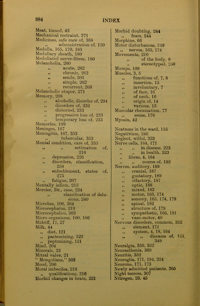 Meat, tinned, 45 Mechanical restraint, 371 Medicines, safe care of, 368 ,, administration of, 150 Medulla, 165, 170, 183 Medullary sheath, 180 Medullated nerve-fibres, 180 Melancholia, 260 „ acute, 262 „ chronic, 262 senile, 301 simple, 262 ,, recurrent, 266 Melancholic stupor, 271 Memory, 208 ,, alcoholic, disorder of, 294 ,, disorders of, 232 ,, distorted, 233 ,, progressive loss of, 233 ,. temporary loss of, 233 Memories, 199 Meninges, 167 Meningitis, 167, 353 ,, tubercular, 353 Mental condition, care of, 335 tt ,, estimation of, 216 ,, depression, 226 ,, disorders, classification, 258 „ enfeeblement, states of, 275 ,, fatigue, 207 Mentally infirm, 215 Mercier, Dr., case, 234 ,, classification of delu- sions, 240 Microbes, 106, 364 Microcephaius, 219 Microcephalies, 303 Micro-organisms, 100, 106 Midriff, 17, 27 Milk, 44 ,, diet, 121 ,, pasteurizing, 122 ,, peptonizing, 121 Mind, 204 Minerals, 33 Mitral valve, 21 “ Mongolians,” 303 Mood, 206 Moral imbeciles, 216 ,, qualifications, 316 Morbid changes in brain, 221 Morbid doubting, 244 „ fears, 244 Morphine, 66 Motor disturbances, 319 ,, nerves, 165, 174 Movements, 210 ,, of the body, 9 ,, stereotyped, 250 Mumps, 109 Muscles, 3, 5 ,, functions of. 7, 8 ,, insertion, 15 ,, involuntary, 7 ,, of face, 16 ,, of neck, 16 ,, origin of, 14 „ various, 15 Muscular rheumatism, 77 ,, sense, 176 Myosin, 42 Neatness in the ward, 115 Negativism, 246 Neglect, wilful, 323 Nerve cells, 164, 171 ,, ,, in disease, 223 ,, ,, in health, 223 ,, fibres, 4, 164 ,, ,, course of, 192 Nerves, auditory, 189 ,, cranial, 187 ,, gustatory, 189 ,, olfactory, 187 ,, optic, 188 ,, mixed, 183 ,, motor, 165, 174 „ sensory, 165, 174, 178 ,, spinal, 182 „ structure of, 179 ,, sympathetic, 166, 181 ,, vaso-motor, 40 Nervous disorders, common, 352 ,, element, 171 ,, system, 4, 18, 164 ,, „ diseases of, 1.41. 349 Neuralgia, 350, 352 Neurasthenia, 360 Neuritis, 352 Neuroglia, 171, 194, 224 Neurone, 171, 173 Newly admitted patients, 365 Night terrors, 307 Nitrogen, 29, 45