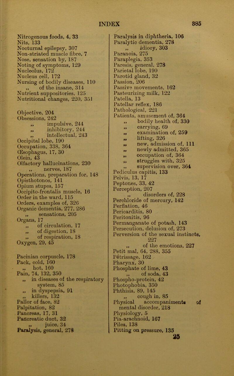 Nitrogenous foods, 4, 33 Nits, 133 Nocturnal epilepsy, 307 Non-striated muscle fibre, 7 Nose, sensation by, 187 Noting of symptoms, 129 Nucleolus, 172 Nucleus cell, 172 Nursing of bodily diseases, 110 ,, of the insane, 314 Nutrient suppositories, 125 Nutritional changes, 220, 351 Objective, 204 Obsessions, 242 „ impulsive, 244 „ inhibitory, 244 ,, intellectual, 243 Occipital lobe, 190 Occupation, 338, 364 (Esophagus, 17, 30 Olein, 43 Olfactory hallucinations, 230 „ nerves, 187 Operations, preparation for, 148 Opisthotonos, 141 Opium stupes, 157 Occipito-frontalis muscle, 16 Order in the ward, 115 Orders, examples of, 326 Organic dementia, 277, 286 „ sensations, 205 Organs, 17 „ of circulation, 17 „ of digestion, 18 „ of respiration, 18 Oxygen, 29, 45 Pacinian corpuscle, 178 Pack, cold, 160 „ hot, 160 Pain, 74, 132, 350 ,, in diseases of the respiratory system, 85 „ in dyspepsia, 91 „ killers, 132 Pallor of face, 82 Palpitation, 82 Pancreas, 17, 31 Pancreatic duct, 32 „ juice, 34 Paralysis, general, 278 Paralysis in diphtheria, 106 Paralytic dementia, 278 „ idiocy, 303 Paranoia, 275 Paraplegia, 353 Paresis, general, 278 Parietal lobe, 190 Parotid gland, 32 Passion, 206 Passive movements, 162 Pasteurizing milk, 122 Patella, 13 Patellar reflex, 186 Pathological, 221 Patients, amusement of, 364 ,, bodily health of, 330 „ carrying, 69 „ examination of, 259 „ lifting, 326 „ new, admission of, 111 „ newly admitted, 365 „ occupation of, 364 ,, struggles with, 325 „ supervision over, 364 Pediculus capitis, 133 Pelvis, 13, 17 Peptones, 33, 42 Perception, 207 „ disorders of, 228 Perchloride of mercury, 142 Perflation, 46 Pericarditis, 80 Peritonitis, 96 Permanganate of potash, 143 Persecution, delusion of, 273 Perversion of the sexual instincts, 227 „ of the emotions, 227 Petit mal, 64, 288, 355 Petrissage, 162 Pharynx, 30 Phosphate of lime, 43 „ of soda, 43 Phospho-protein, 42 Photophobia, 350 Phthisis, 89, 145 ,, cough in, 85 Physical accompaniments of mental disorder, 218 Physiology, 5 Pia-arachnoid, 167 Piles, 138 Pitting on pressure, 135 25