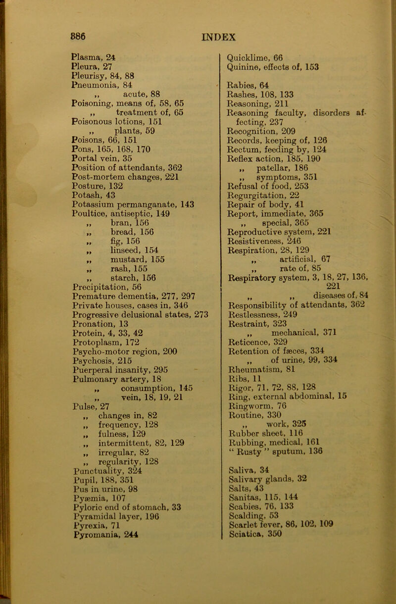Plasma, 24 Pleura, 27 Pleurisy, 84, 88 Pneumonia, 84 ,, acute, 88 Poisoning, means of, 58, 65 ,, treatment of, 65 Poisonous lotions, 151 „ plants, 69 Poisons, 66, 151 Pons, 165, 168, 170 Portal vein, 35 Position of attendants, 362 Post-mortem changes, 221 Posture, 132 Potash, 43 Potassium permanganate, 143 Poultice, antiseptic, 149 ,, bran, 156 „ bread, 156 „ fig, 156 „ linseed, 154 „ mustard, 155 „ rash, 155 „ Btarch, 156 Precipitation, 56 Premature dementia, 277, 297 Private houses, cases in, 346 Progressive delusional states, 273 Pronation, 13 Protein, 4, 33, 42 Protoplasm, 172 Psycho-motor region, 200 Psychosis, 215 Puerperal insanity, 295 Pulmonary artery, 18 „ consumption, 145 „ vein, 18, 19, 21 Pulse, 27 „ changes in, 82 „ frequency, 128 „ fulness, 129 ,, intermittent, 82, 129 „ irregular, 82 „ regularity, 128 Punctuality, 324 Pupil, 188, 351 Pus in urine, 98 Pyaemia, 107 Pyloric end of stomach, 33 Pyramidal layer, 196 Pyrexia, 71 Pyromania, 244 Quicklime, 66 Quinine, effects of, 153 * Rabies, 64 Rashes, 108, 133 Reasoning, 211 Reasoning faculty, disorders af- fecting, 237 Recognition, 209 Records, keeping of, 126 Rectum, feeding by, 124 Reflex action, 185, 190 „ patellar, 186 ,, symptoms, 351 Refusal of food, 253 Regurgitation, 22 Repair of body, 41 Report, immediate, 365 ,, special, 365 Reproductive system, 221 Resistiveness, 246 Respiration, 28, 129 „ artificial, 67 „ rate of, 85 Respiratory system, 3, 18, 27, 136, 221 „ ,, diseases of, 84 Responsibility of attendants, 362 Restlessness, 249 Restraint, 323 ,, mechanical, 371 Reticence, 329 Retention of faeces, 334 „ of urine, 99, 334 Rheumatism, 81 Ribs, 11 Rigor, 71, 72, 88, 128 Ring, external abdominal, 15 Ringworm, 76 Routine, 330 ,, work, 325 Rubber sheet, 116 Rubbing, medical, 161 “ Rusty ” sputum, 136 Saliva, 34 Salivary glands, 32 Salts, 43 Sanitas, 115, 144 Scabies, 76, 133 Scalding, 53 Scarlet fever, 86, 102, 109 Sciatica, 350
