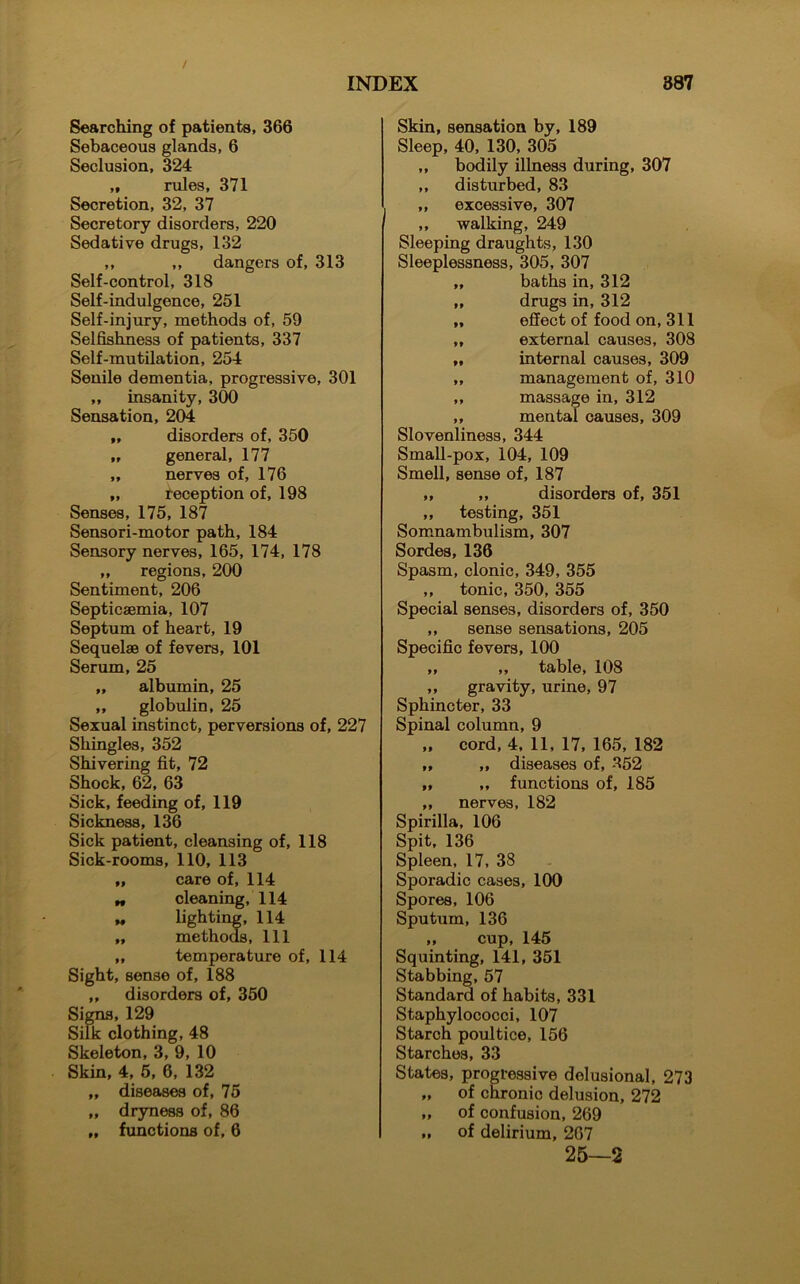 Searching of patients, 366 Sebaceous glands, 6 Seclusion, 324 „ rules, 371 Secretion, 32, 37 Secretory disorders, 220 Sedative drugs, 132 ,, ,, dangers of, 313 Self-control, 318 Self-indulgence, 251 Self-injury, methods of, 59 Selfishness of patients, 337 Self-mutilation, 254 Senile dementia, progressive, 301 „ insanity, 300 Sensation, 204 „ disorders of, 350 „ general, 177 „ nerves of, 176 „ reception of, 198 Senses, 175, 187 Sensori-motor path, 184 Sensory nerves, 165, 174, 178 ,, regions, 200 Sentiment, 206 Septicaemia, 107 Septum of heart, 19 Sequelae of fevers, 101 Serum, 25 „ albumin, 25 „ globulin, 25 Sexual instinct, perversions of, 227 Shingles, 352 Shivering fit, 72 Shock, 62, 63 Sick, feeding of, 119 Sickness, 136 Sick patient, cleansing of, 118 Sick-rooms, 110, 113 „ care of, 114 „ cleaning, 114 « lighting, 114 „ methods, 111 „ temperature of, 114 Sight, senso of, 188 ,, disorders of, 350 Signs, 129 Silk clothing, 48 Skeleton, 3, 9, 10 Skin, 4, 5, 6, 132 „ diseases of, 75 „ dryness of, 86 „ functions of, 6 Skin, sensation by, 189 Sleep, 40, 130, 305 „ bodily illness during, 307 „ disturbed, 83 „ excessive, 307 ,, walking, 249 Sleeping draughts, 130 Sleeplessness, 305, 307 „ baths in, 312 „ drugs in, 312 „ effect of food on, 311 „ external causes, 308 „ internal causes, 309 „ management of, 310 ,, massage in, 312 ,, mental causes, 309 Slovenliness, 344 Small-pox, 104, 109 Smell, sense of, 187 „ ,, disorders of, 351 ,, testing, 351 Somnambulism, 307 Sordes, 136 Spasm, clonic, 349, 355 ,, tonic, 350, 355 Special senses, disorders of, 350 ,, sense sensations, 205 Specific fevers, 100 „ „ table, 108 ,, gravity, urine, 97 Sphincter, 33 Spinal column, 9 „ cord, 4, 11, 17, 165, 182 ,, „ diseases of, 352 „ „ functions of, 185 „ nerves, 182 Spirilla, 106 Spit, 136 Spleen, 17, 38 Sporadic cases, 100 Spores, 106 Sputum, 136 „ cup, 145 Squinting, 141, 351 Stabbing, 57 Standard of habits, 331 Staphylococci, 107 Starch poultice, 156 Starches, 33 States, progressive delusional, 273 „ of chronic delusion, 272 „ of confusion, 269 „ of delirium, 267 25—2