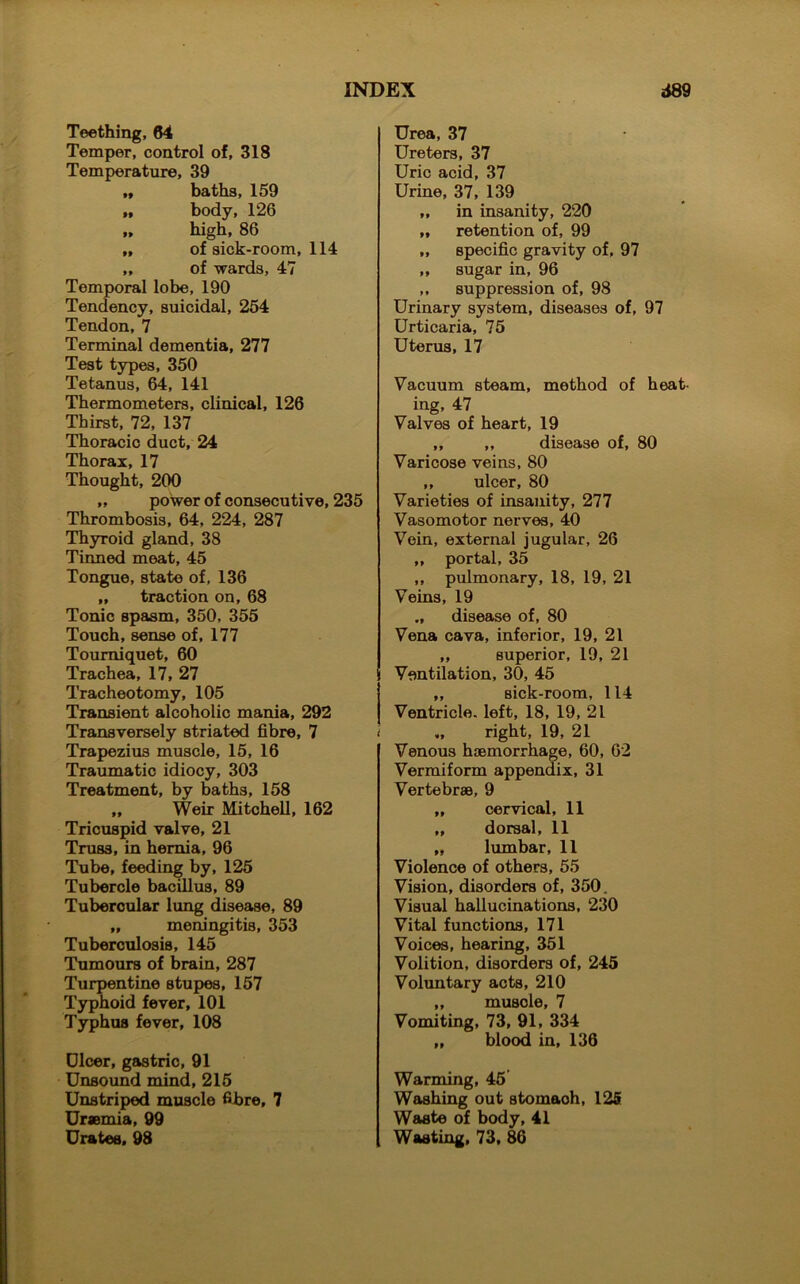 Teething, 64 Temper, control of, 318 Temperature, 39 „ baths, 159 „ body, 126 „ high, 86 „ of sick-room, 114 „ of wards, 47 Temporal lobe, 190 Tendency, suicidal, 254 Tendon,7 Terminal dementia, 277 Test types, 350 Tetanus, 64, 141 Thermometers, clinical, 126 Thirst, 72, 137 Thoracic duct, 24 Thorax, 17 Thought, 200 „ power of consecutive, 235 Thrombosis, 64, 224, 287 Thyroid gland, 38 Tinned meat, 45 Tongue, state of, 136 „ traction on, 68 Tonic spasm, 350, 355 Touch, sense of, 177 Tourniquet, 60 Trachea, 17, 27 Tracheotomy, 105 Transient alcoholic mania, 292 Transversely striated fibre, 7 i Trapezius muscle, 15, 16 Traumatic idiocy, 303 Treatment, by baths, 158 „ Weir Mitchell, 162 Tricuspid valve, 21 Truss, in hernia, 96 Tube, feeding by, 125 Tubercle bacillus, 89 Tubercular lung disease, 89 „ meningitis, 353 Tuberculosis, 145 Tumours of brain, 287 Turpentine stupes, 157 Typhoid fever, 101 Typhus fever, 108 Dicer, gastric, 91 Unsound mind, 215 Unstriped muscle fibre, 7 Uraemia, 99 Urates. 98 Urea, 37 Ureters, 37 Uric acid, 37 Urine, 37, 139 „ in insanity, 220 „ retention of, 99 „ specific gravity of, 97 ,, sugar in, 96 „ suppression of, 98 Urinary system, diseases of, 97 Urticaria, 75 Uterus, 17 Vacuum steam, method of heat- ing, 47 Valves of heart, 19 „ „ disease of, 80 Varicose veins, 80 ,, ulcer, 80 Varieties of insanity, 277 Vasomotor nerves, 40 Vein, external jugular, 26 ,, portal, 35 ,, pulmonary, 18, 19, 21 Veins, 19 ., disease of, 80 Vena cava, inferior, 19, 21 ,, superior, 19, 21 Ventilation, 30, 45 ,, sick-room, 114 Ventricle, left, 18, 19, 21 right, 19, 21 Venous haemorrhage, 60, 62 Vermiform appendix, 31 Vertebrae, 9 „ cervical, 11 „ dorsal, 11 „ lumbar, 11 Violence of others, 55 Vision, disorders of, 350. Visual hallucinations, 230 Vital functions, 171 Voices, hearing, 351 Volition, disorders of, 245 Voluntary acts, 210 „ musole, 7 Vomiting, 73, 91, 334 „ blood in, 136 Warming, 45 Washing out stomaoh, 125 Waste of body, 41 Wasting, 73, 86