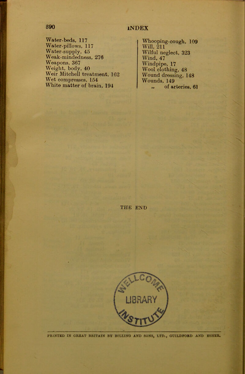 Water-beds, 117 Water-pillows, 117 Water-supply, 45 Weak-mindedness, 276 Weapons, 367 Weight, body, 40 Weir Mitchell treatment, 162 Wet compresses, 154 White matter of brain, 194 INDEX Whooping-cough, 109 WiU, 211 Wilful neglect, 323 Wind, 47 Windpipe, 17 Wool clothing, 48 Wound dressing, 148 Wounds, 149 „ of arteries, 61 THE END PRINTED IN GREAT BRITAIN BY BILLING AND SONS, LTD., GUILDFORD AND ESHER,